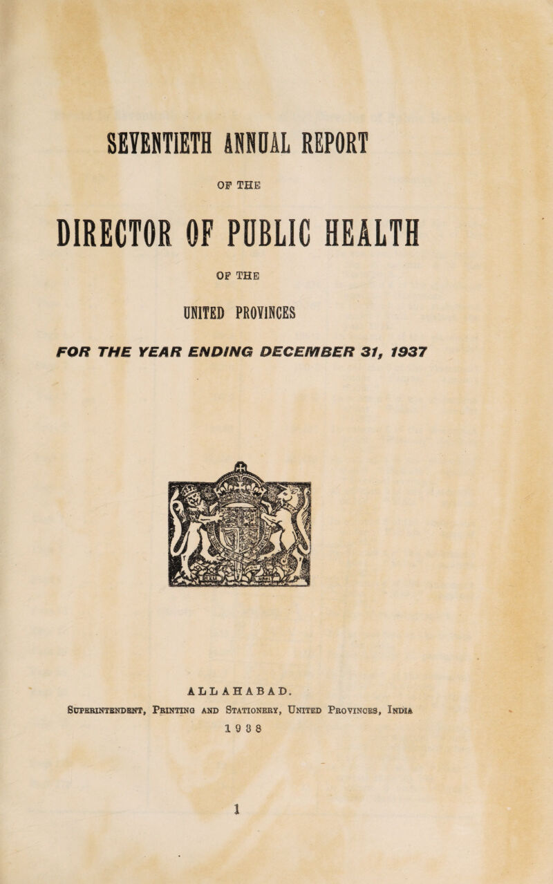 OF THE DIRECTOR OF PUBLIC HEALTH OF THE UNITED PROVINCES FOR THE YEAR ENDING DECEMBER 31, 1937 ALLAHABAD. Superintendent, Printing and Stationery, United Provinces, India 19 8 8 1