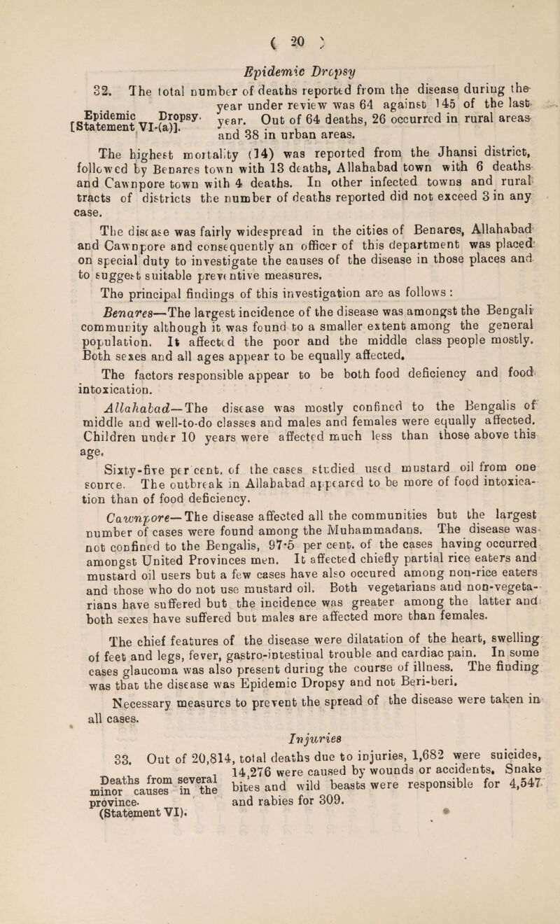 Epidemic Dropsy 32. The total cumber of deaths reported from the disease duriug the year under review was 64 against 145 of the last Epideimc Dropsy. vear Out of 64 deaths, 26 occurred in rural areas- i and 38 in urban areas. The highest mortality (34) was reported from the Jhansi district, followed by Benares town with 13 deaths, Allahabad town with 6 deaths and Cawnpore town with 4 deaths. In other infected towns and rural tracts of districts the number of deaths reported did not exceed 3 in any case. The disease was fairly widespread in the cities of Benares, Allahabad and Cawnpore and consequently an officer of this department was placed on special duty to investigate the causes of the disease in those places and to suggest suitable preventive measures. The principal findings of this investigation are as follows : Benares—The largest incidence of the disease was amongst the Bengali community although it was found to a smaller extent among the general population. It affected the poor and the middle class people mostly. Both sexes and all ages appear to be equally affected. The factors responsible appear to be both food deficiency and food intoxication. Allahabad—The disease was mostly confined to the Bengalis of middle and well-to-do classes and males and females were equally affected. Children under 10 years were affected much less than those above this agee Sixty-five per cent, of the cases studied used mustard oil from one source. The outbreak in Allahabad appeared to be more of food intoxica¬ tion than of food deficiency. Cawnpore—The disease affected all the communities but the largest number of cases were found among the Muhammadans. The disease was- not confined to the Bengalis, 97*5 per cent, of the cases having occurred amongst United Provinces men. It affected chiefly partial rice eaters and mustard oil users but a few cases have also occured among non-rice eaters and those who do not use mustard oil. Both vegetarians and non-vegeta¬ rians have suffered but the incidence was greater among the latter and both sexes have suffered but males are affected more than females. The chief features of the disease were dilatation of the heart, swelling of feet and legs, fever, gastro-intestinal trouble and cardiac pain. In some cases glaucoma was also present during the course of illness. The finding was that the disease was Epidemic Dropsy and not Beri-beri. Necessary measures to prevent the spread of the disease were taken in all cases. I v juries 33. Out of 20,814, total deaths due to injuries, 1,682 were suicides, _ 14 276 were caused by wounds or accidents. Snake mPnor^caSr n^the bites and wild beasts were responsible for 4,547. province. and rabies for 309. (Statement VI).