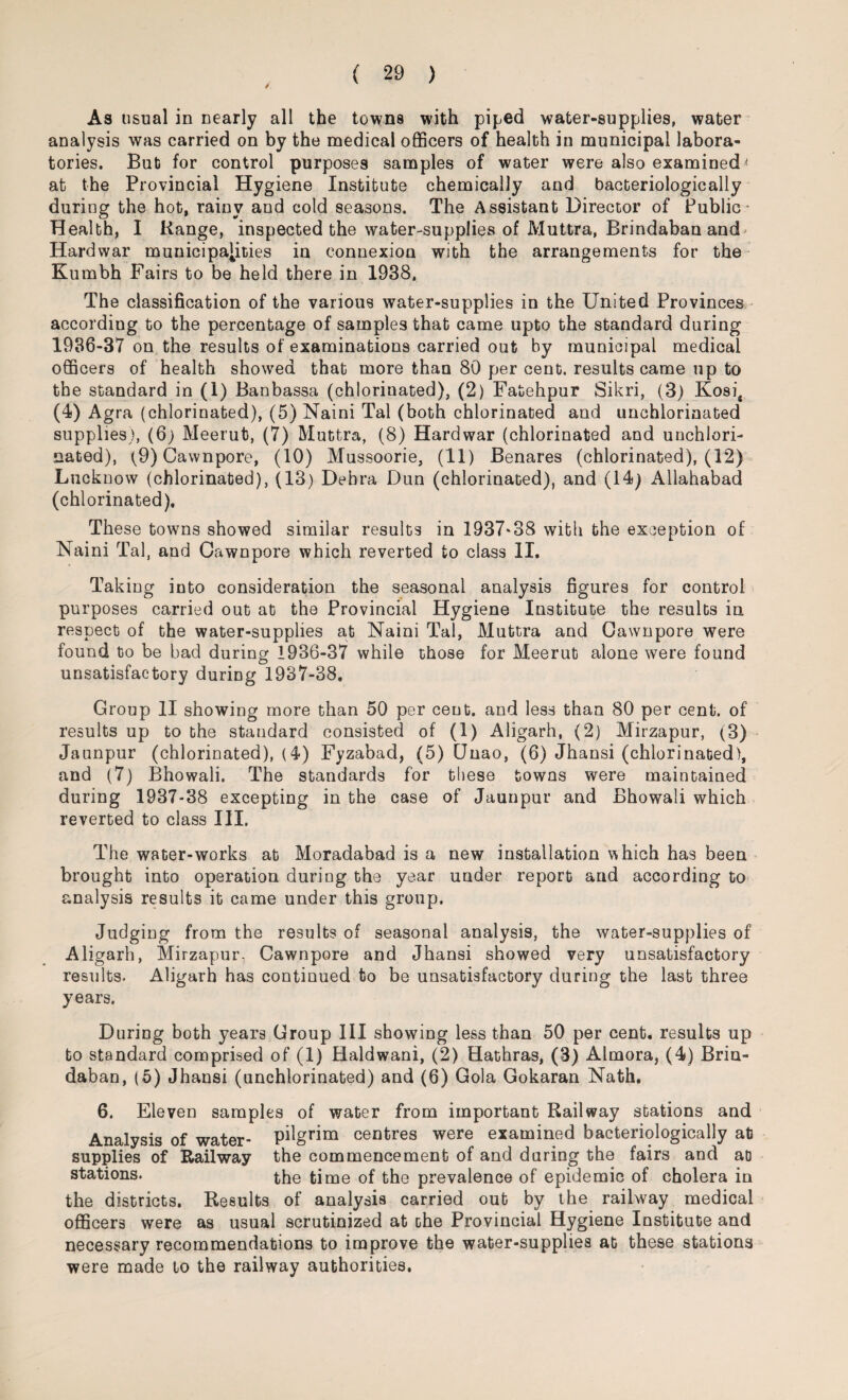 As usual in nearly all the towns with piped water-supplies, water analysis was carried on by the medical officers of health in municipal labora¬ tories. But for control purposes samples of water were also examined < at the Provincial Hygiene Institute chemically and bacteriologically during the hot, rainy and cold seasons. The Assistant Director of Public* Health, I Range, inspected the water-supplies of Muttra, Brindaban and- Hardwar municipalities in connexion with the arrangements for the Kumbh Fairs to be held there in 1938, The classification of the various water-supplies in the United Provinces according to the percentage of samples that came upto the standard during 1936-37 on the results of examinations carried out by municipal medical officers of health showed that more than 80 per cent, results came up to the standard in (1) Banbassa (chlorinated), (2) Fatehpur Sikri, (3) Kosi, (4) Agra (chlorinated), (5) Naini Tal (both chlorinated and unchlorinated supplies), (6) Meerut, (7) Muttra, (8) Hardwar (chlorinated and unchlori¬ nated), (9) Cawnpore, (10) Mussoorie, (11) Benares (chlorinated), (12) Lucknow (chlorinated), (13) Debra Dun (chlorinated), and (14) Allahabad (chlorinated). These towns showed similar results in 1937*38 with the exception of Naini Tal, and Cawnpore which reverted to class II. Taking into consideration the seasonal analysis figures for control purposes carried out at the Provincial Hygiene Institute the results in respect of the water-supplies at Naini Tal, Muttra and Cawnpore were found to be bad during 1936-37 while those for Meerut alone were found unsatisfactory during 1937-38. Group II showing more than 50 per cent, and less than 80 per cent, of results up to the standard consisted of (1) Aligarh, (2) Mirzapur, (3) Jaunpur (chlorinated), (4) Fyzabad, (5) CJnao, (6) Jhansi (chlorinated), and (7) Bhowali. The standards for these towns were maintained during 1937-38 excepting in the case of Jaunpur and Bhowali which reverted to class III. The water-works at Moradabad is a new installation which has been brought into operation during the year under report and according to analysis results it came under this group. Judging from the results of seasonal analysis, the water-supplies of Aligarh, Mirzapur, Cawnpore and Jhansi showed very unsatisfactory results. Aligarh has continued to be unsatisfactory during the last three years. During both years Group III showing less than 50 per cent, results up to standard comprised of (1) Haldwani, (2) Hathras, (3) Almora, (4) Briu- daban, (5) Jhansi (unchlorinated) and (6) Gola Gokaran Nath. 6. Eleven samples of water from important Railway stations and Analysis of water- pilgrim centres were examined bacteriologically at supplies of Railway the commencement of and during the fairs and at stations. the time of the prevalence of epidemic of cholera in the districts. Results of analysis carried out by the railway medical officers were as usual scrutinized at the Provincial Hygiene Institute and necessary recommendations to improve the water-supplies at these stations were made to the railway authorities.
