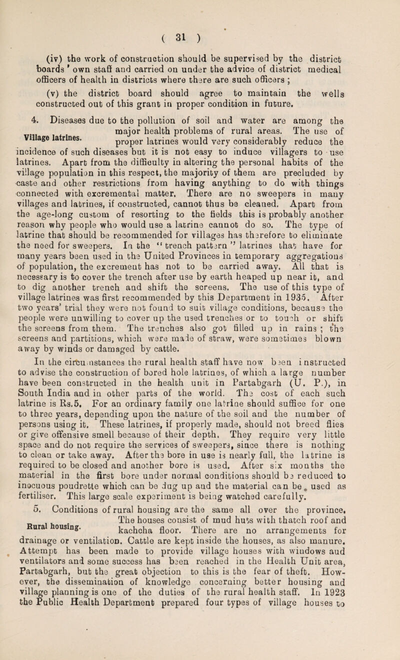 (iv) the work of construction should be supervised by the district hoards ' own staff and carried on under the advice of district medical officers of health in districts where there are such officers ; (v) the district board should agree to maintain the wells constructed out of this grant in proper condition in future. 4. Diseases due to the pollution of soil and water are among the major health problems of rural areas. The use of Village latrines. proper latrines would very considerably reduce the incidence of such diseases but it is not easy to induce villagers to use latrines. Apart from the difficulty in altering the personal habits of the village population in this respect, the majority of them are precluded by caste and other restrictions from having anything to do with things connected with excremental matter. There are no sweepers in many villages and latrines, if constructed, cannot thus be cleaned. Apart from the age-long custom of resorting to the fields this is probably another reason why people who would use a latrine cannot do so. The type of latrine that should be recommended for villages has therefore to eliminate the need for sweepers. In the il trench pattern latrines that have for many years been used in the United Provinces in temporary aggregations of population, the excrement has not to be carried away. All that is necessary is to cover the trench after use by earth heaped up near it, and to dig another trench and shift the screens. The use of this type of village latrines was first recommended by this Department in 1935. After two years’ trial they were not found to suit village conditions, because the people were unwilling to cover up the used trenches or to touch or shift the screens from them. The trenches also got filled up in rains ; the screens and partitions, which were male of straw, were sometimes blown away by winds or damaged by cattle. In the circumstances the rural health staff have now been instructed to advise the construction of bored hole latrines, of which a large number have been constructed in the health unit in Partabgarh (U. P.), in South India and in other parts of the world. The cost of each such latrine is Rs.5. For an ordinary family one latrine should suffice for one to three years, depending upon the nature of the soil and the number of persons using it. These latrines, if properly made, should not breed flies or give offensive smell because of their depth, They require very little space and do not require the services of sweepers, since there is nothing to clean or take away. After the bore in use is nearly full, the latrine is required to be closed and another bore is used. After six mouths the material in the first bore under normal conditions should be reduced to inocuous poudrette which can be dug up aud the material can be „ used as fertiliser. This large scale experiment is being watched carefully. 5. Conditions of rural housing are the same all over the province. The houses consist of mud huts with thatch roof and Rura ousmg. kachcha floor. There are no arrangements for drainage or ventilation. Cattle are kept inside the houses, as also manure. Attempt has been made to provide village houses with windows aud ventilators and some success has been reached in the Health Unit area, Partabgarh, but the great objection to this is the fear of theft. How¬ ever, the dissemination of knowledge concerning better housing and village planning is one of the duties of the rural health staff. In 1923 the Public Health Department prepared four types of village houses to