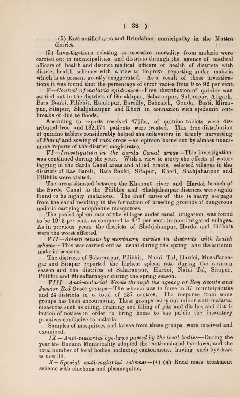(5) Kosi notified area and Brindaban municipality in the Muttra district. : (h) Investigations relating to excessive mortality from malaria were carried out in municipalities and districts through the agency of medical officers of health and district medical officers of health of districts with district health schemes with a view to improve reporting under malaria which is at present greatly exaggerated. As a result of these investiga¬ tions it was found that the percentage of error varies from 0 to 92 per cent. V— Control of malaria epidemics—Free distribution of quinine was carried out in the districts of Gorakhpur, Saharanpur, Sultanpur, Aligarh, Bara Banki, Pilibhit, Hamirpur, Bareilly, Bahraich, Gonda, Basti, Mirza- pur, Sitapur, Shahjahanpur and Kheri in connexion with epidemic out¬ breaks or due to floods. According to reports received 4711bs. of quinine tablets were dis¬ tributed free and 182,174 patients were treated. This free distribution of quinine tablets considerably helped the cultivators in timely harvesting of kharif and sowing of rabi crops —an opinion borne out by almost unani¬ mous reports of the district magistrates. VI— Investigation in the Sarda Canal areas—This investigation was continued during the year. With a view to study the effects of water¬ logging in the Sarda Canal areas and allied tracts, selected villages in the districts of Rae Bareli, Bara Banki, Sitapur, Kheri, Shahjahanpur and Pilibhit were visited. The areas situated between the Khanaut river and Hardoi branch of the Sarda Canal in the Pilibhit and Shahjahanpur districts were again found to be highly malarious. The chief cause of this is heavy seepage from the canal resulting in the formation of breeding grounds of dangerous malaria carrying anopheline mosquitoes. The pooled spleen rate of the villages under canal irrigation was found to be 19*3 per cent, as compared to 4*7 percent, in non-irrigated villages. As in previous years the districts of Shahjahanpur, Hardoi and Pilibhit were the worst affected. VII— Spleen census by mortuary circles in districts with health scheme— This was carried out as usual during the spring and the autumn malarial seasons. The districts of Saharanpur, Pilibhit, Naini Tal, Hardoi, Muzaffarna- gar and Sitapur reported the highest spleen rate during the autumn season and the districts of Saharanpur, Hardoi, Naini Tal, Sitapur, Pilibhit and Muzaffarnagar during the spring season. VIII Anti-malarial Works through the agency of Boy Scouts and Junior B,ed Cross groups—The scheme was in force in 37 municipalities and 24 districts in a total of 237 centres. The response from some groups has been encouraging. These groups carry out minor anti-malarial measures such as oiling, draining and filling of pits and ditches and distri¬ bution of notices in order to bring home to the public the insanitary practices conducive to malaria. Samples of mosquitoes and larvae from these groups were received and examined. IX— Anti-malarial byelaws passed by the local bodies—During the year the Budaun Municipality adopted the anti-malarial bye-laws, and the total number of local bodies including cantonments having such bye-laws is now 34. X— Special anti-malarial schemes—(i) (a) Rural mass treatment scheme with cinchona and plasmoquine.