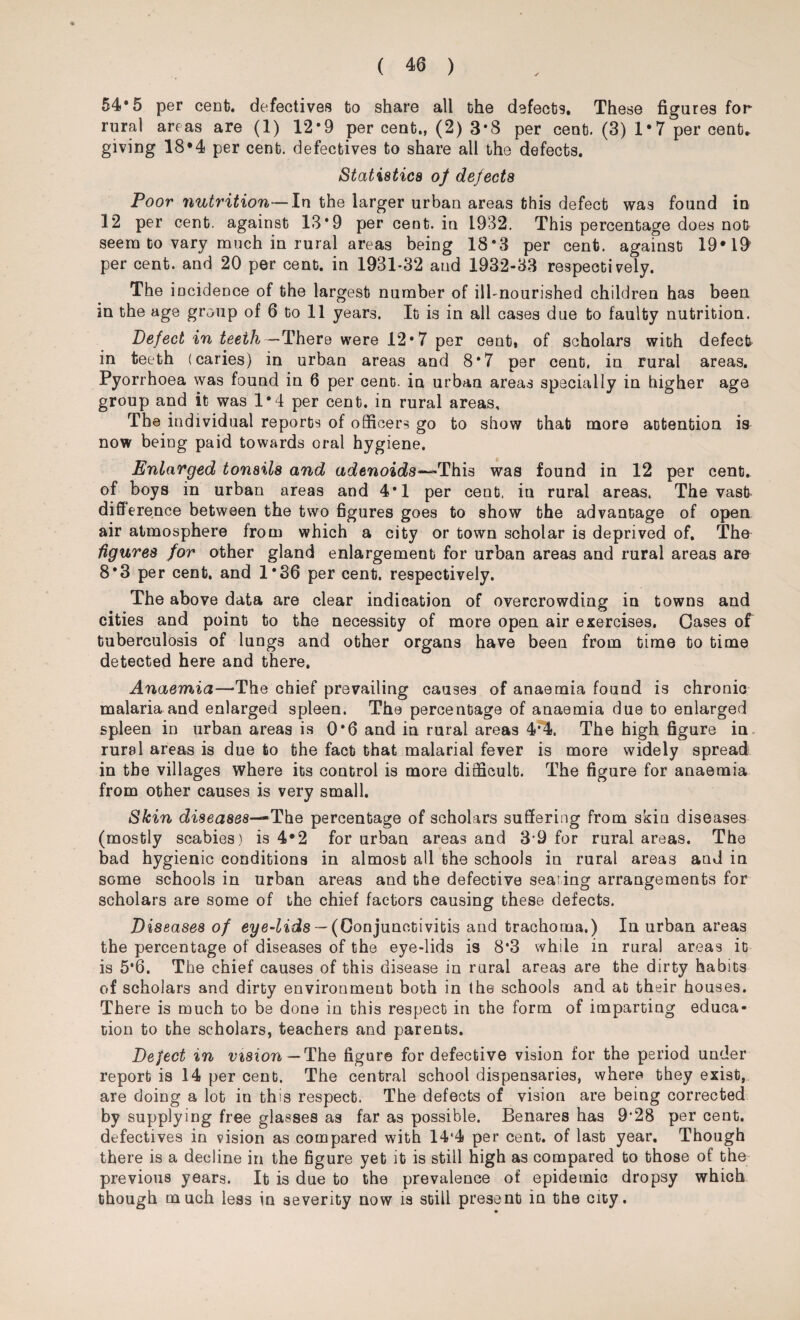 54*5 per cent, defectives bo share all bhe defects. These figures for rural areas are (1) 12*9 per cent., (2) 3*8 per cent. (3) 1 • 7 per cent, giving 18*4 per cent, defectives to share all the defects. Statistics of defects Poor nutrition—In the larger urban areas this defect was found in 12 per cent, against 13*9 per cent, in 1932. This percentage does not seem to vary much in rural areas being 18*3 per cent, against 19*19 per cent, and 20 per cent, in 1931-32 and 1932-33 respectively. The incidence of bhe largest number of ill-nourished children has been in the age group of 6 to 11 years. It is in all cases due bo faulty nutrition. Defect in teeth—There were 12*7 per cent, of scholars with defect in teeth (caries) in urban areas and 8*7 per cent, in rural areas. Pyorrhoea was found in 6 per cent, in urban areas specially in higher age group and it was 1*4 per cent, in rural areas. The individual reports of officers go to show that more attention is now being paid towards oral hygiene. Enlarged tonsils and adenoids—This was found in 12 per cent, of boys in urban areas and 4*1 per cent, in rural areas. The vast difference between the two figures goes to show bhe advantage of open air atmosphere from which a city or town scholar is deprived of. The figures for other gland enlargement for urban areas and rural areas are 8*3 per cent, and 1*36 per cent, respectively. The above data are clear indication of overcrowding in towns and cities and point to the necessity of more open air exercises. Gases of tuberculosis of lungs and other organs have been from time bo time detected here and there. Anaemia—-The chief prevailing causes of anaemia found is chronic malaria and enlarged spleen. The percentage of anaemia due to enlarged spleen in urban areas is 0*6 and in rural areas 4*4. The high figure in rural areas is due to bhe fact that malarial fever is more widely spread in the villages where its control is more difficult. The figure for anaemia from other causes is very small. Skin diseases— The percentage of scholars suffering from skin diseases (mostly scabies) is 4*2 for urban areas and 3-9 for rural areas. The bad hygienic conditions in almost all the schools in rural areas and in some schools in urban areas and the defective seating arrangements for scholars are some of the chief factors causing these defects. Diseases of eye-lids — (Conjunctivitis and trachoma.) In urban areas the percentage of diseases of the eye-lids is 8*3 while in rural areas it is 5*6. The chief causes of this disease in rural areas are the dirty habits of scholars and dirty environment both in the schools and at their houses. There is much to be done in this respect in the form of imparting educa¬ tion to the scholars, teachers and parents. Deject in vision— The figure for defective vision for the period under report is 14 per cent. The central school dispensaries, where they exist, are doing a lot in this respect. The defects of vision are being corrected by supplying free glasses as far as possible. Benares has 9'28 per cent, defectives in vision as compared with 14‘4 per cent, of last year. Though there is a decline in the figure yet it is still high as compared to those of the previous years. It is due to the prevalence of epidemic dropsy which though much less in severity now is still present in the city.