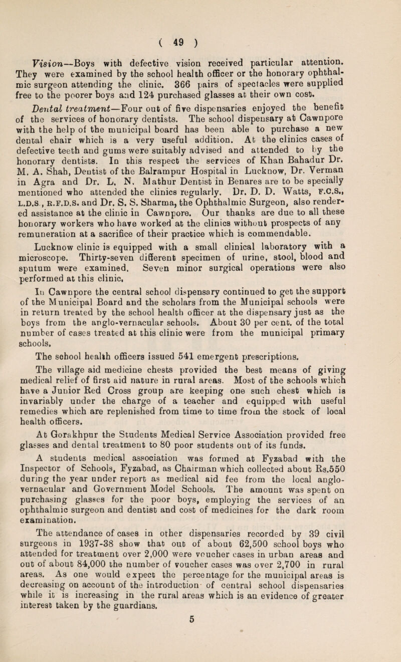 Vision—Boys with defective vision received particular attention. They were examined by the school health officer or the honorary ophthal¬ mic surgeon attending the clinic. 366 pairs of spectacles were supplied free to the poorer boys and 124 purchased glasses at their own cost. Dental treatment—Four out of five dispensaries enjoyed the benefit of the services of honorary dentists. The school dispensary at Cawnpore with the help of the municipal board has been able to purchase a new dental chair which is a very useful addition. At the clinics cases of defective teeth and gums were suitably advised and attended to by the honorary dentists. In this respect the services of Khan Bahadur Dr. M. A. Shah, Dentist of the Balrampur Hospital in Lucknow, Dr. Verman in Agra and Dr. L. N. Mathur Dentist in Benares are to be specially mentioned who attended the clinics regularly. Dr. D. D. Watts, F.C.S., L.D.S , e.f.d.S, and Dr. S. S. Sharma, the Ophthalmic Surgeon, also render¬ ed assistance at the clinic in Cawnpore. Our thanks are due to all these honorary workers who have worked at the clinics without prospects of any remuneration at a sacrifice of their practice which is commendable. Lucknow clinic is equipped with a small clinical laboratory with a microscope. Thirty-seven different specimen of urine, stool, blood and sputum were examined. Seven minor surgical operations were also performed at this clinic, In Cawnpore the central school dispensary continued to get the support of the Municipal Board and the scholars from the Municipal schools were in return treated by the school health officer at the dispensary just as the boys from the anglo-vernacular schools. About 30 per cent, of the total number of cases treated at this clinic were from the municipal primary schools. The school health officers issued 541 emergent prescriptions. The village aid medicine chests provided the best means of giving medical relief of first aid nature in rural areas. Most of the schools which have a Junior Red Cross group are keeping one such chest which is invariably under the charge of a teacher and equipped with useful remedies which are replenished from time to time from the stock of local health officers. At Gorakhpur the Students Medical Service Association provided free glasses and dental treatment to 80 poor students out of its funds. A students medical association was formed at Fyzabad with the Inspector of Schools, Fyzabad, as Chairman which collected about Rs.550 during the year under report as medical aid fee from the local anglo- vernacular and Government Model Schools. The amount was spent on purchasing glasses for the poor boys, employing the services of an ophthalmic surgeon and dentist and cost of medicines for the dark room examination. The attendance of cases in other dispensaries recorded by 39 civil surgeons in 1937-38 show that out of about 62,500 school boys who attended for treatment over 2,000 were voucher cases in urban areas and out of about 84,000 the number of voucher cases was over 2,700 in rural areas. As one would expect the percentage for the municipal areas is decreasing on account of the introduction- of central school dispensaries while it is increasing in the rural areas which is an evidence of greater interest taken by the guardians. 5