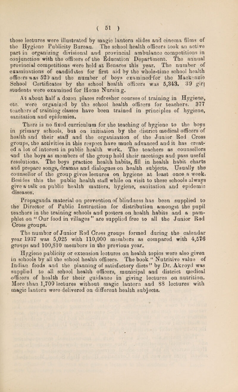 these lectures were illustrated by magic lantern slides and cinema films of the Hygiene Publicity Bureau. The school health officers took an active part in organizing divisional and provincial ambulance competitions in conjunction with the officers of the Education Department. The annual provincial competitions were held at Benares this year. The number of examinations of candidates for first aid by the whole-time school health officers was 520 and the number of boys examined'for the Mackenzie School Certificates by the school health officers was 5,343. 39 giq students were examined for Home Nursing, At about half a dozen places refresher courses of training in Hygiene, ■etc. were organized by the school health officers for teachers. 377 teachers of training classes have been trained in principles of hygiene, sanitation and epidemics. There is no fixed curriculum for the teaching of hygiene to the boys in primary schools, but on initiation by the district medical officers of health and their staff and the organization of the Junior Red Cross groups, the activities in this respect have much advanced and it has creat¬ ed a lot of interest in public health work. The teachers as counsellors and the boys as members of the group hold their meetings and pass useful resolutions. The boys practice health habits, fill in health habit charts and prepare songs, dramas and dialogues on health subjects. Usually the counsellor of the group gives lectures on hygiene at least once a week. Besides this the public health staff while on visit to these schools always give a talk on public health matters, hygiene, sanitation and epidemic diseases. Propaganda material on prevention of blindness has been supplied to the Director of Public Instruction for distribution amongst the pupil teachers in the training schools and posters on health habits and a pam¬ phlet on “ Our food in villages ” are supplied free to all the Junior Red Cross groups. The number of Junior Red Cross groups formed during the calendar year 1937 was 5,025 with 110,000 members as compared with 4,576 groups and 100,810 members in the previous year. Hygiene publicity or extension lectures on health topics were also given in schools by all the school health officers, The book “ Nutritive value of Indian foods and the planning of satisfactory diets” by Dr. Akroyd was supplied to all school health officers, municipal and district rpedical officers of health for their guidance in giving lectures on nutrition. More than 1,709 lectures without magic lantern and 88 lectures with magic lantern were delivered on different health subjects.