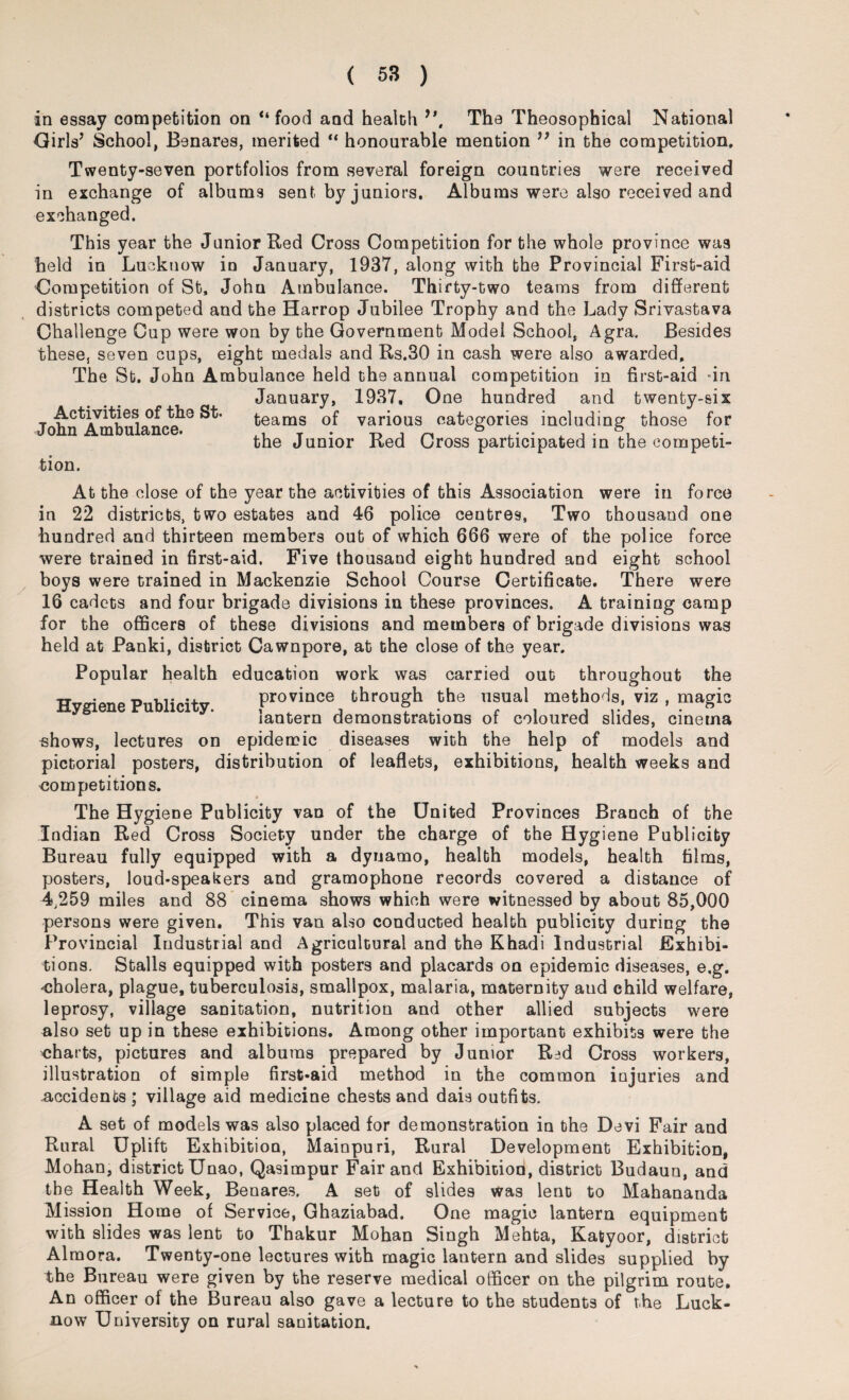 in essay competition on “food and health 9\ The Theosophical National Girls’ School, Benares, merited “ honourable mention ” in the competition. Twenty-seven portfolios from several foreign countries were received in exchange of albums sent by juniors. Albums were also received and exchanged. This year the Junior Red Cross Competition for the whole province was held in Lucknow in January, 1937, along with the Provincial First-aid Gompetition of St, John Ambulance. Thirty-two teams from different districts competed and the Harrop Jubilee Trophy and the Lady Srivastava Challenge Cup were won by the Government Model School, Agra. Besides these, seven cups, eight medals and Rs.30 in cash were also awarded. The St. John Ambulance held the annual competition in first-aid -in January, 1937, One hundred and twenty-six t teams of various categories including those for the Junior Red Cross participated in the competi¬ tion. At the close of the year the activities of this Association were in force in 22 districts, two estates and 46 police centres, Two thousand one hundred and thirteen members out of which 666 were of the police force were trained in first-aid. Five thousand eight hundred and eight school boys were trained in Mackenzie School Course Certificate. There were 16 cadets and four brigade divisions in these provinces. A training camp for the officers of these divisions and members of brigade divisions was held at Panki, district Cawnpore, at the close of the year. Popular health education work was carried out throughout the WwriAnp PiiMirf+v province through the usual methods, viz , magic lantern demonstrations of coloured slides, cinema shows, lectures on epidemic diseases with the help of models and pictorial posters, distribution of leaflets, exhibitions, health weeks and competitions. The Hygiene Publicity van of the United Provinces Branch of the Indian Red Cross Society under the charge of the Hygiene Publicity Bureau fully equipped with a dynamo, health models, health films, posters, loud-speakers and gramophone records covered a distance of 4,259 miles and 88 cinema shows which were witnessed by about 85,000 persons were given. This van also conducted health publicity during the Provincial Industrial and Agricultural and the Khadi Industrial Exhibi¬ tions. Stalls equipped with posters and placards on epidemic diseases, e.g. cholera, plague, tuberculosis, smallpox, malaria, maternity aud child welfare, leprosy, village sanitation, nutrition and other allied subjects were also set up in these exhibitions. Among other important exhibits were the charts, pictures and albums prepared by Junior R=>d Cross workers, illustration of simple first-aid method in the common injuries and accidents ; village aid medicine chests and dais outfits. A set of models was also placed for demonstration in the Devi Fair and Rural Uplift Exhibition, Mainpuri, Rural Development Exhibition, Mohan, district Unao, Qasimpur Fair and Exhibitiori, district Budaun, and the Health Week, Benares. A set of slides was lent to Mahananda Mission Home of Service, Ghaziabad. One magic lantern equipment with slides was lent to Thakur Mohan Singh Mehta, Katyoor, district Almora. Twenty-one lectures with magic lantern and slides supplied by the Bureau were given by the reserve medical officer on the pilgrim route. An officer of the Bureau also gave a lecture to the students of the Luck¬ now University on rural sanitation.