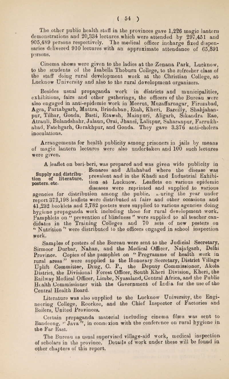 The other public health stuff in the provinces gave 1,226 magic lantern demonstrations aud 20,334 lectures which were attended by 297,451 and 905,489 persons respectively. The medical officer incharge fixed dispen¬ saries delivered 910 lectures with an approximate attendance of 65,891 persons. Cinema shows were given to the ladies at the Zenana Park, Lucknow, to the students of the Isabella Thoburn College, to the refresher class of the staff doing rural development work at the Christian College, at Lucknow University and also to the rural development organizers. Besides usual propaganda work in districts and municipalities, exhibitions, fairs and other gatherings, the officers of the Bureau were also engaged in anti-epidemic work in Meerut, Muzaffarnagar, Firozabad, Agra, Partabgarh, Muttra, Brindaban, Etah, Kheri, Bareilly, Shahjahan- pur, Tilhar, Gonda, Basti, Etawah, Mainpuri, Aligarh, Sikandra Kao, Atrauli, Bulandshahr, Jalaun, Orai, Jhansi, Laliipur, Saharanpur, Farrukh- abad, Fatehgarh, Gorakhpur, and Gonda. They gave 3.376 anti-cholera inoculations. Arrangements for health publicity among prisoners in jails by means of magic lantern lectures were also undertaken and 100 such lectures were given. A leaflet on beri-beri, was prepared and was given wide publicity in Benares and Allahabad where the disease was Supply and distribu prevalent and in the Khadi and Industrial Exhibi¬ posters, etc. tion ak Lucknow. Leaflets on various epidemic diseases were reprinted and supplied to various agencies for distribution among the public, curing the year under report 372,198 leaflets were distributed at fairs and other occasions and 41,232 booklets and 2,782 posters were supplied to various agencies doing ky giene propaganda work including those for rural development work* Pamphlets on “ prevention of blindness ” were supplied to all teacher can¬ didates in the Training Colleges and 70 sets of new posters on “ Nutrition*’ were distributed to the officers engaged in school inspection work. Samples of posters of the Bureau were sent to the Judicial Secretary, Sirmoor Durbar, Nahan, and the Medical Officer, Najafgarh, Delhi Province. Copies of the pamphlet on “ Programme of health work in rural areas ” were supplied to the Honorary Secretary, District Village Uplift Committee, Drug, C. P., the Deputy Commissionor, Akola. District, the Divisional Forest Officer, South Kheri Division, Kheri, the Railway Medical Officer, Limbe, Nyasaland, Central Africa, and the Public Health Commissioner with the Government of India for the use of the Central Health Board. Literature was also supplied to the Luckuow University, the Engi¬ neering College, Roorkee, and the Chief Inspector of Factories and Boilers, United Provinces. Certain propaganda material including cinema films was sent to Bandeong, “ Java ”, in conne xion with the conference on rural hygiene in the Far East. The Bureau as usual supervised village-aid work, medical inspection, of scholars in the province. Details of work under these will be found in other chapters of this report.