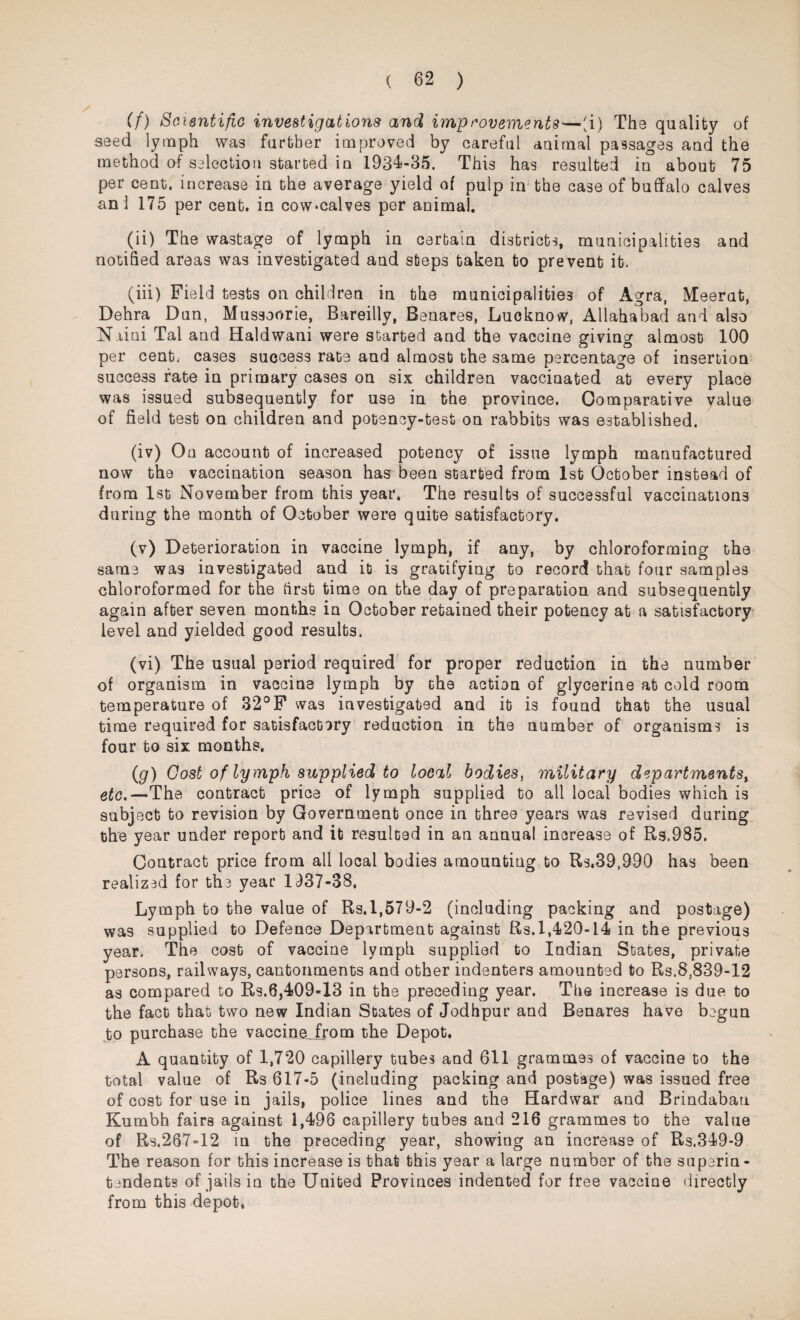 (f) Scientific investigations and improvements—'i) The quality of seed lymph was further improved by careful animal passages and the method of selection started in 1934-35. This has resulted in about 75 per cent, increase in the average yield of pulp in the case of buffalo calves ani 175 per cent, in cowmalves per animal. (ii) The wastage of lymph in certain districts, municipalities and notified areas was investigated and steps taken to prevent it. (iii) Field tests on children in the municipalities of Agra, Meerut, Dehra Dun, Mussoorie, Bareilly, Benares, Lucknow, Allahabad and also N.iini Tal and Haldwani were started and the vaccine giving almost 100 per cent; cases success rate and almost the same percentage of insertion success fate in primary cases on six children vaccinated at every place was issued subsequently for use in the province. Comparative value of field test on children and potency-test on rabbits was established. (iv) On account of increased potency of issue lymph manufactured now the vaccination season has been started from 1st October instead of from 1st November from this year. The results of successful vaccinations during the month of October were quite satisfactory. (v) Deterioration in vaccine lymph, if any, by chloroforming the same was investigated and it is gratifying to record that four samples chloroformed for the first time on the day of preparation and subsequently again after seven months in October retained their potency at a satisfactory level and yielded good results. (vi) The usual period required for proper reduction in the number of organism in vaccine lymph by the action of glycerine at cold room temperature of 32°F was investigated and it is found that the usual time required for satisfactory reduction in the number of organisms is four to six months. (g) Cost of lymph supplied to local bodies, military departmentst etc.—'The contract price of lymph supplied to all local bodies which is subject to revision by Government once in three years was revised during the year under report and it resulted in an annual increase of Rs.985. Contract price from all local bodies amounting to Rs.39,990 has been realized for the year 1137-38. Lymph to the value of Rs.l,579-2 (including packing and postage) was supplied to Defence Department against Rs. 1,420-14 in the previous year. The cost of vaccine lymph supplied to Indian States, private persons, railways, cantonments and other indenters amounted to Rs.8,839-12 as compared to Rs.6,409-13 in the preceding year. The increase is due to the fact that two new Indian States of Jodhpur and Benares have begun to purchase the vaccinejrom the Depot. A quantity of 1,720 capillery tubes and 611 grammes of vaccine to the total value of Rs 617-5 (including packing and postage) was issued free of cost for use in jails, police lines and the Hardwar and Brindabau Kumbh fairs against 1,496 capillery tubes and 216 grammes to the value of Rs.267-12 in the preceding year, showing an increase of Rs.349-9 The reason for this increase is that this year a large number of the superin¬ tendents of jails in the United Provinces indented for free vaccine directly from this depot,