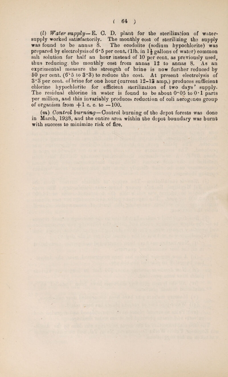 (l) Water supply— E. C. D. planfc for the sterilization of water- supply worked satisfactorily. The monthly cost of sterilizing the supply was found to be annas 8. The ecodolite (sodium hypochlorite) was prepared by electrolysis of 6*5 per cent. (lib. in 1J gallons of water) common salt solution for half an hour instead of 10 per cent, as previously used, thus reducing, the monthly cost from annas 12 to annas 8. As an exprimental measure the strength of brine is now further reduced by 50 per cent. (6*5 to 3*3) to reduce the cost. At present electrolysis of 3*3 per cent, of brine for one hour (current 12-13 amp.) produces sufficient chlorine hypochlorite for efficient sterilization of two days * supply. The residual chlorine in water is found to be about 0*05 to 0* 1 parts per million, and this invariably produces reduction of coli aerogenes group of organism from -\-l c. c. to —100. (m) Control burning—Control burning of the depot forests was done in March, 1938, and the entire area within the depot boundary was burnt with success to minimize risk of fire. \