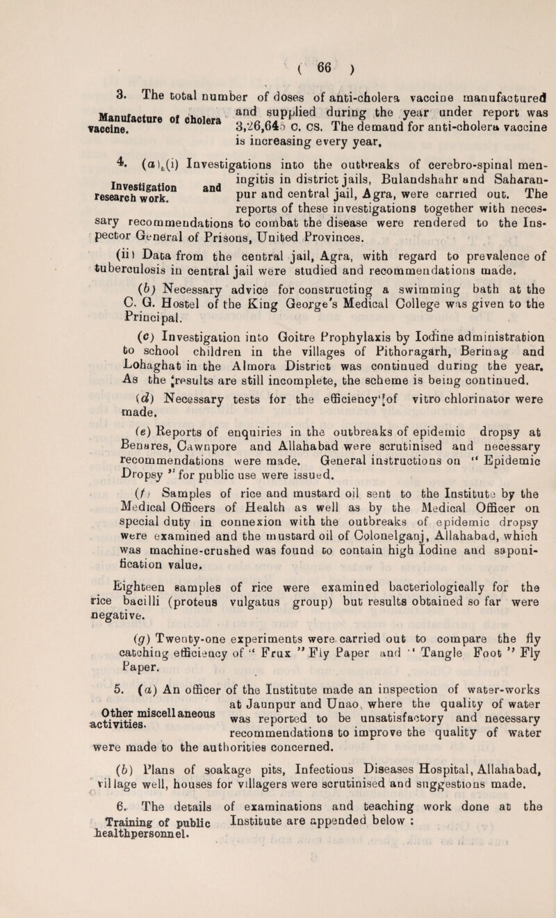 3. The total number of doses of anti-cholera vaccine manufactured Manufacture ot cholera Tt tul the/fear “der report was vaccine. 3,20,645 c. CS. The demand for anti-cholera vaccine is increasing every year. Investigation research work. and 4. (a)fe(i) Investigations into the outbreaks of cerebro-spinal men¬ ingitis in district jails, Bulandshahr and Saharan- pur and central jail, Agra, were carried out. The reports of these investigations together with neces¬ sary recommendations to combat the disease were rendered to the Ins¬ pector General of Prisons, United Provinces. (ii) Data from the central jail, Agra, with regard to prevalence of tuberculosis in central jail were studied and recommendations made, (b) Necessary advice for constructing a swimming bath at the C. G. Hostel of the King George's Medical College was given to the Principal. (c) Investigation into Goitre Prophylaxis by Iodine administration to school children in the villages of Pithoragarh, Berinag and Lohaghat in the Almora District was continued during the year. As the ^results are still incomplete, the scheme is being continued. id) Necessary tests for the efficiency‘[of vitro chlorinator were made. (e) Reports of enquiries in the outbreaks of epidemic dropsy at Benares, Cawnpore and Allahabad were scrutinised and necessary recommendations were made. General instructions on “ Epidemic Dropsy for public use were issued. (f) Samples of rice and mustard oil sent to the Institute by the Medical Officers of Health as well as by the Medical Officer on special duty in connexion with the outbreaks of epidemic dropsy were examined and the mustard oil of Colonelganj, Allahabad, which was machine-crushed was found to contain high Iodine and saponi¬ fication value,. Eighteen samples of rice were examined bacteriologically for the rice bacilli (proteus vulgatus group) but results obtained so far were negative. (g) Twenty-one experiments were carried out to compare the fly catching efficiency of “ Frux ” Fly Paper and '* Tangle Foot Fly Paper, 1 * : 5. (ct) An officer of the Institute made an inspection of water-works . at Jaunpur and Unao, where the quality of water activities1^06^ ane°US was rePorte(^ ti0 be unsatisfactory and necessary recommendations to improve the quality of water were made to the authorities concerned. (b) Plans of soakage pits, Infectious Diseases Hospital, Allahabad, village well, houses for villagers were scrutinised and suggestions made. 6. The details of examinations and teaching work done at the Training of public Institute are appended below : healthpersonnel.