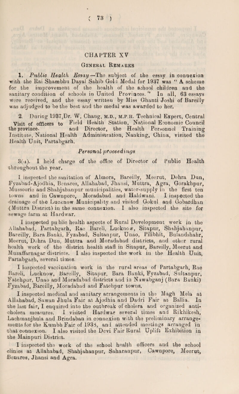 CHAPTER XV General Remarks 1. Public Health Essay—The subject of the essay in connexion with the Rai Shambhu Dayal Sahib Gold Medal for 1937 was “ A scheme for the improvement of the health of the school children and the sanitary condition of schools in United Provinces. ** In all, 63 essays were received, and the essay wntteu by Miss Ghanti Joshi of Bareilly was adjudged to be the best and the medal was awarded to her, 2. During 1937tDr. W. Chang, m.d., m.p.h. Technical Expert, Central Visit of officers to Field Health Station, National Economic Council the province. and Director, the Health Personnel Training Institute, National Health Administration, Nanking, China, visited the Health Unit, Partabgarh. Personal 'proceedings 3(a). I held charge of the office of Director of Public Health throughout the year, l inspected the sanitation of Alrnora, Bareilly, Meerut, Dehra Dun, Fyzabad-Ajodhia, Benares, Allahabad, Jhansi, Muttra, Agra, Gorakhpur, Mussoorie and Shahjabanpur municipalities, water-supply in the first ten towns and in Cawnpore, Moradabad and Haldwani, I inspected the drainage of the Lucknow Municipality and visited Gokul and Gobardhan (Muttra District) in the same connexion. I also inspected the site for sewage farm at Hard war. I inspected public health aspects of Rural Development work in the Allahabad, Partabgarh, Rae Bareli, Lucknow, Sitapur, Shahjahanpur, Bareilly, Bara Banki, Fyzabad, Sultanpur, Unao, Pilibhit, Bulandshabr, Meerut, Dehra Dun, Muttra and Moradabad districts, and other rural health work of the district health staff in Sitapur, Bareilly, Meerut and Muzaffarnagar districts. I also inspected the work in the Health Unit, Partabgarh, several times. I inspected vaccination work in the rural areas of Partabgarh, Rae Bareli, Lucknow, Bareilly, Sitapur, Bara Banki, Fyzabad, Sultanpur, Fatehpur, Unao and Moradabad districts and in Nawabganj (Bara Banki) Fyzabad, Bareilly, Moradabad and Fatehpur towns. I inspected medical and sanitary arrangements in the Magh Mela at Allahabad, Sawan Jhula Fair at Ajodhia and Dadri Fair at Ballia. In the last fair, I enquired into the outbreak of cholera and organized anti¬ cholera measures. I visited Hardwar several times and Rikhikesh, Lachmanjhula and Brindaban in connexion with the preliminary arrange¬ ments for the Kumbh Fair of 193S, and attended meetings arranged in that connexion, I also visited the Devi Fair Rural Uplift Exhibition in the Mainpuri District. I inspected the work of the school health officers and the school clinics at Allahabad, Shahjahanpur, Saharanpur, Cawnpore, Meerut, Benares, Jhansi and Agra.