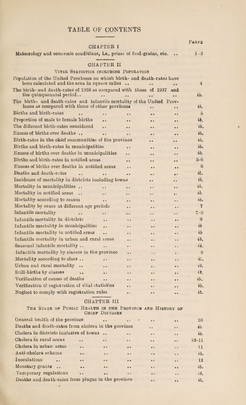 TABLE OF CONTENTS CHAPTER I Meteorology and economic conditions, i.e., prices of food-grains, etc. .. Paqfs 1 -3 CHAPTER II Vital Statistics including Population Population of the United Provinces on which birth- and death-rates have been calculated and the area in square miles .. The birth- and death-rates of 1933 as compared with those of 1937 and the quinquennial period.. The birth- and death-rates and infantile mortality of the United Prov¬ inces as compared with those of other provinces Births and birth-rates .. .. .. .. Proportion of male to female births The different birth-rates considered Excess of births over deaths .. Birth-rates in the chief communities of the province Births and birth-rates in municipalities Excess of births over deaths in municipalities Births and birth-rates in notified areas Excess of births over deaths in notified areas Deaths and death-rates .. .. .. .. .. Incidence of mortality in districts including towns Mortality in municipalities .. Mortality in notified areas Mortality according to season Mortality by sexes at different age periods Infantile mortality Infantile mortality in districts Infantile mortality in municipalities Infantile mortality in notified areas .. .. Infantile mortality in urban and rural areas Seasonal infantile mortality .. Infantile mortality by classes in the province Mortality according to class .. Urban and rural mortality .. Still-births by classes Verification of causes of deaths Verification of registration of vital statistics Neglect to comply with registration rules CHAPTER III The State op Public Health in the Province and History Chief Diseases General health of the province .. .. Deaths and death-rates from cholera in the province Cholera in districts inclusive of towns .. Cholera in rural areas Cholera in urban areas .. .. .» Anti-cholera scheme Inoculations •. •• •• •• •« • Monetary grants .. .. Temporary regulations Deaths and death-rates from plague in the province OF ib. ib. 5 ib, ib. ib, ib. ib, ib. 5-6 6 ib. ib. ib. ib. ib. 7 7-8 3 ib ib ib. ib. 9 ib, ib. ib. ib. ib. ib. 10 ib. ib. 10-11 11 ib, 12 ib. ib. ib.