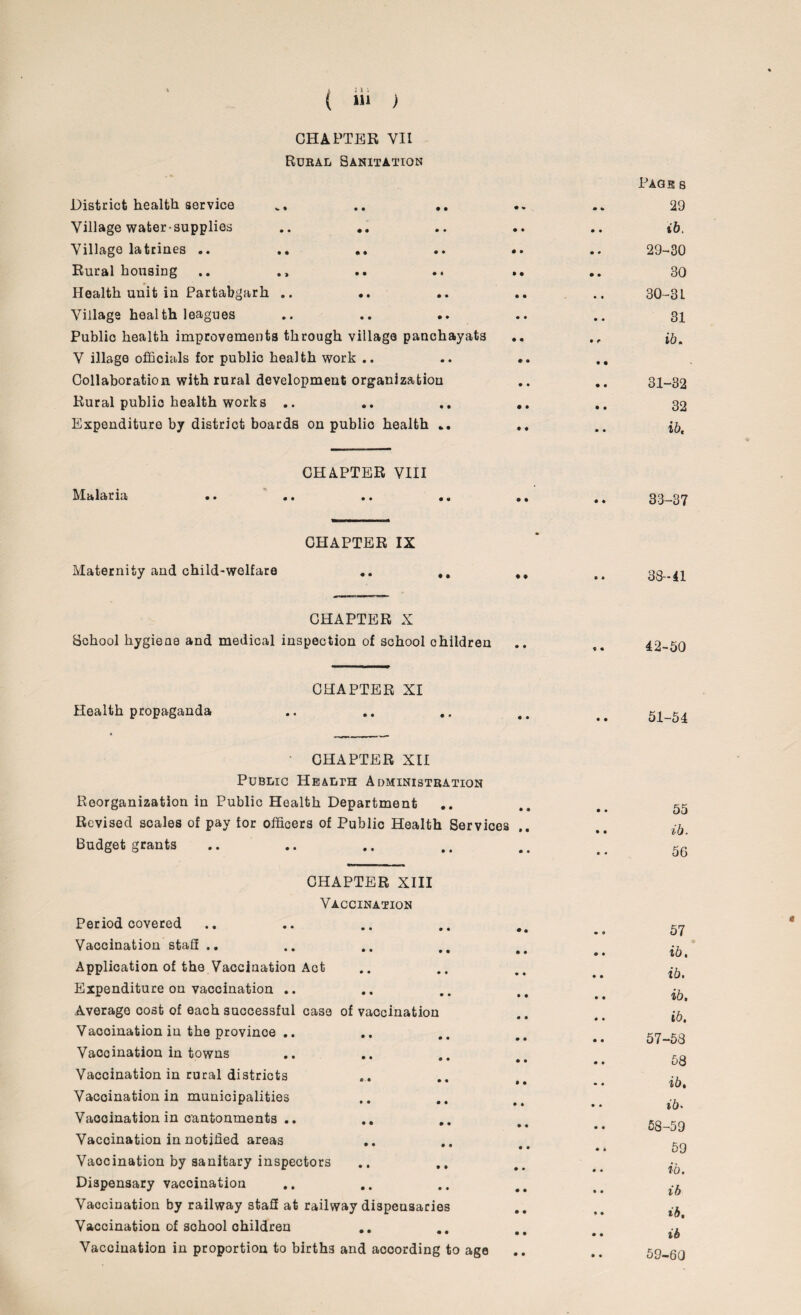 CHAPTER YII Rural Sanitation District health service • • • • • % m u Page s 29 Village water-supplies • • • • • • • • ib. Village latrines .. • • • • • • • • 29-30 Rural housing • • • « • • • • 30 Health unit in Partabgarh .. • • • • • • • t 30-3 L Village health leagues • • • » • • • • 31 Public health improvements through village panchayats .. V illage officials for public health work .. .. .. Collaboration with rural development organization .. .. 31-82 Rural public health works .. .. .. .. .. 32 Expenditure by district boards on public health ... .. .. CHAPTER VIII Malaria •• •« «• • • •. , # 33_37 CHAPTER IX Maternity and child-welfare .. ## 38-41 CHAPTER X School hygiene and medical inspection of school children CHAPTER XI Health propaganda CHAPTER XII Public Health Administration Reorganization in Public Health Department Revised scales of pay for officers of Public Health Services Budget grants CHAPTER XIII Vaccination Period covered Vaccination staff .. Application of the Vaccination Act Expenditure on vaccination .. Average cost of each successful case of vaccination Vaooination in the province .. Vaccination in towns Vaccination in rural districts Vaccination in municipalities Vaccination in cantonments .. Vaccination in notified areas Vaocination by sanitary inspectors Dispensary vaccination Vaccination by railway staff at railway dispensaries Vaccination of school children Vaccination in proportion to birth3 and according to age 42-50 51-54 55 ib. 56 57 ib, ib. ib, ib, 57- 53 58 ib, ib• 58- 59 59 ib. ib ib, ib 59- 60