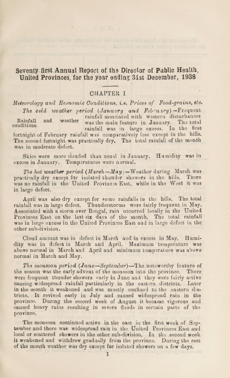 Seventy first Annual Report of the Director of Pablle Health, United Provinces, for the year ending 31st December, 1938 CHAPTER I Meteorology and Economic Conditions, i,e. Prices of Food-grains, etc. The cold weather period (January and Feb<'uiry) — Frequent rainfall associated with western disturbances Rainfall and weather wag main feature in January. The total COn i lons‘ rainfall was in large excess. In the first fortnight of February rainfall was comparatively less except in the hills. The second fortnight was practically dry. The total rainfall of the month was in moderate defect. Skies were more clouded than usual in January. Humidity was in excess in January. Temperatures were normal. The hot weather period (March—May; — Weather during March was practically dry except for isolated thunder showers in the hills. There was no rainfall in the United Provinces East, while in the West it was in large defect. April was also dry except for some rainfalls in the hills. The total rainfall was in large defect. Thunderstorms were fairly frequent in May. Associated with a storm over Bengal, rain occurred locally in the United Provinces East on the last six days of the month. The total rainfall was in large excess in the United Provinces East and in large defect in the other sub-division. Cloud amount was in defect in March and in excess in May. Humi¬ dity was in defect in March and April. Maximum temperature was above normal in March and April and minimum temperature was above normal in March and May. The monsoon period (June—September)—The noteworthy feature of the season was the early advent of the monsoon into the province. There were frequent thunder showers early in June and they were fairly active causing widespread rainfall particularly in the eastern districts. Later in the month it weakened aud was mostly confined to the eastern dis¬ tricts. It revived early in July and caused widespread rain in the province. During the second week of August it became vigorous and caused heavy rains resulting in severe floods in certain parts of the province. The monsoon continued active in the east in the first week of Sep¬ tember and there was widespread rain in the United Provinces East and local or scattered showers in the other sub-division. In the second week it weakened and withdrew gradually from the province. During the rest of the month weather was dry except for isolated showers on a few days.