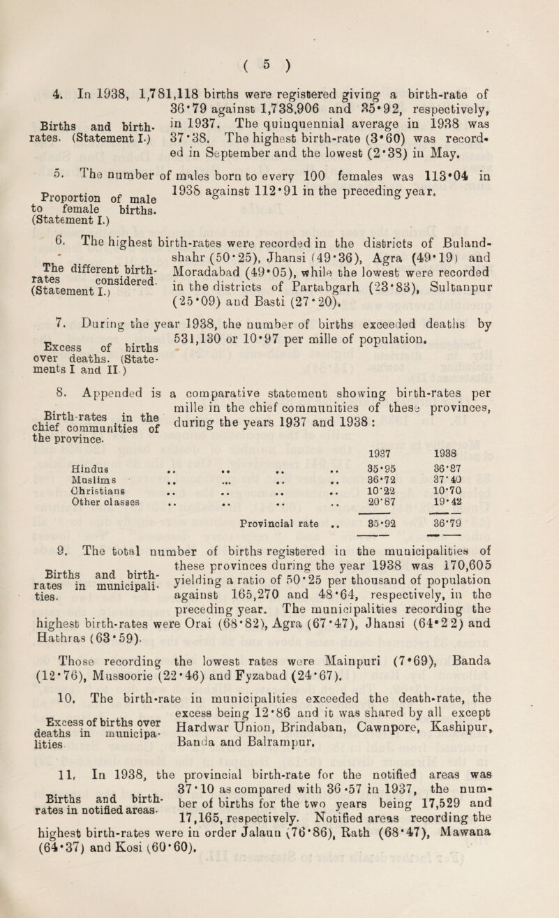 4. In 1938, 1,781,118 births were registered giving a birth-rate of 36*79 against 1,738,906 and 35*92, respectively, Births and birth- ln 1937. The quinquennial average in 1938 was rates. (Statement I.) 37*38. The highest birth-rate (3*60) was record* ed in September and the lowest (2*3S) in May. o. 3 he number of males born to every 100 females was 113*04 in Proportion of male 1938 aga'nsti 112'91 the Preceding year- to female (Statement I.) births. 6. The highest birth-rates were recorded in the districts of JBuiand- The different birth¬ rates considered. (Statement I.) shahr (50*25), Jhansi (49*36), Agra (49*19) and Moradabad (49*05), while the lowest were recorded in the districts of Partabgarh (23*83), Sultanpur (25*09) and Basti (27*20). 7. Du ring the year 1938, the number of births exceeded deaths by _ 531,130 or 10*97 per mille of population, iiA.cGss Oi uirtiis over deaths. (State¬ ments I and II.) 8. Appended is Birth-rates in the chief communities of the province. Hindus Muslims Christians Other classes a comparative statement showing birth-rates per mille in the chief communities of these provinces, during the years 1937 and 1938 : 1937 1938 35*95 36’87 36*72 37’ 40 10’22 10*70 .. .. .. .. 20’87 19*42 Provincial rate .. 35*92 36*79 9. The total number of births registered in the municipalities of . these provinces during the year 1938 was 170,605 rates in muniolpali' yieldinS a rati° °„f 5°'25,H fllousaDd of P°Pulati?n ties. against loo,270 and 48*64, respectively, in the preceding year. The municipalities recording the highest birth-rates were Orai (68*82), Agra (67*47), Jhansi (64*22) and Hathras (63 * 59). Tho se recording the lowest rates were Mainpuri (7*69), Banda (12*76), Mussoorie (22*46) and Fyzabad (24*67). 10. The birth-rate in municipalities exceeded the death-rate, the excess being 12*86 and it was shared by all except #qJi+hC<fSTL*1 Hard war Union, Brindaban, Cawnpore, Kashipur, aeauns in niunicipa* ^ , 1 n i * lities Banda and Balrampur. 11, In 1938, the provincial birth-rate for the notified areas was 37*10 as compared with 36*57 in 1937, the num¬ ber of births for the two years being 17,529 and 17,165, respectively. Notified areas recording the highest birth-rates were in order Jalaun (76*86), Rath (68*47), Mawana (64*37) and Kosi (60*60). Births and birth¬ rates in notified areas-