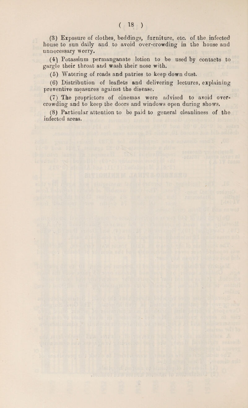 (3) Exposure of clothes, beddings, furniture, etc. of the infected house to sun daily and to avoid over-crowding in the house and unnecessary worry. (4) Potassium permanganate lotion to be used by contacts to gargle their throat and wash their nose with. (5) Watering of roads and patries to keep down dust. (6) Distribution of leaflets and delivering lectures, explaining preventive measures against the disease. (7) The proprietors of cinemas were advised to avoid over¬ crowding and to keep the doors and windows open during shows. (8) Particular attention to be paid to general cleanliness of the infected areas.