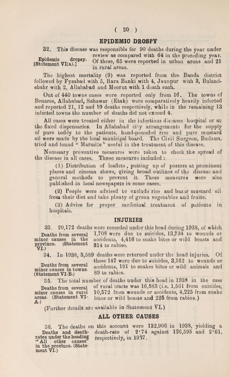 EPIDEMIC DROSPY 32, This disease was responsible for 90 deaths during the year under review as compared with 64 in the preceding year. [Statement VI(j01])PSy* ^ these, 65 were reported in urban areas and 25 in rural areas. The highest mortality (9) was reported from the Banda district followed by Fyzabad with 5, Bara Banki with 4, Jaunpur with 3, Buland- shahr with 2, Allahabad and Meerut with 1 death each. Out of 440 towns cases were reported only from 16. The towns cf Benares, Allahabad, Sahawar (Etah) were comparatively heavily infected and reported 21, 12 and 10 deaths respectively, while in the remaining 13 infected towns the number of deaths did not exceed 4. All cases were treated either in the infectious diseases hospital or at the fixed dispensaries. In Allahabad city arrangements for the supply of pure toddy to the patients, hand-pounded rice and pure mustard oil were made by the local municipal board. The Civil Surgeon, Budaun, tried and found “ Marmite ” useful in the treatment of this disease. Necessary preventive measures were taken to check the spread of the disease in all cases. These measures included : (1) Distribution of leaflets , putting up of posters at prominent places and cinema shows, giving broad outlines of the disease and general methods to prevent it. These measures were also published in local newspapeis in some cases, (2) People were advised to exclude rice and bazar mustard oil from their diet and take plenty of green vegetables and fruits. (3) Advice for proper medicinal treatment of patients in hospitals. INJURIES 33. 20,172 deaths were recorded under this head during 1938, of which Deaths from several 1,708 were due to suicides, 13,734 to wounds or minor causes in the accidents, 4,416 to snake bites or wild beasts and province. (Statement g14 fc0 rabies. 34. In 1938, 3,589 deaths were returned under the head injuries. Of these 147 were due to suicides. 3,162 to wounds or Deaths from several accidents, 191 to snakes bites or wild animals and minor causes mtowns. ork ^ (Statement VI-B.) °9 to rabies. 35. The total number of deaths under this head in 1938 in the case Deaths from several of rural tracts was 16,583 (he. 1,561 from suicides, minor causes in rural 10,572 from wounds or accidents, 4,225 from snake areas- (Statement VI* bites or wild beasts and 225 from rabies.) A-) (Further details are available in Statement VI.) ALL OTHER CAUSES 36, The deaths on this account were 132,906 in 1938, yielding a Deaths and death- death-rate of 2’74 against 126,595 and 2*61. rates under the heading respectively, in 1937. “All other causes” ^ J in the province. (State¬ ment VI.)