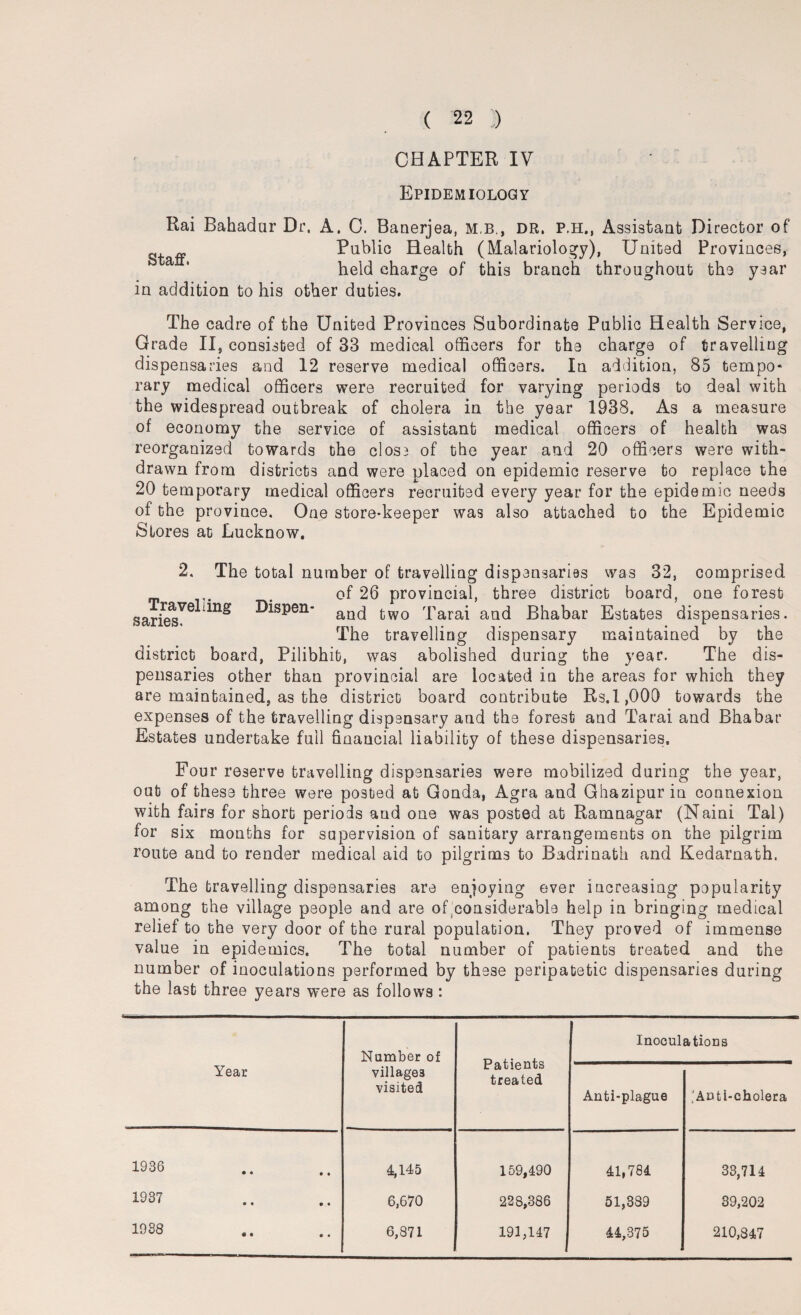 CHAPTER IV Epidemiology Rai Bahadur Dr. A. C. Banerjea, mb., dr. p.h., Assistant Director of Public Health (Malariology), United Provinces, held charge of this branch throughout the year in addition to his other duties. The cadre of the United Provinces Subordinate Public Health Service, Grade II, consisted of 33 medical officers for the charge of travelling dispensaries and 12 reserve medical officers. In addition, 85 tempo* rary medical officers were recruited for varying periods to deal with the widespread outbreak of cholera in the year 1938. As a measure of economy the service of assistant medical officers of health was reorganized towards the cIosb of the year and 20 officers were with¬ drawn from districts and were placed on epidemic reserve to replace the 20 temporary medical officers recruited every year for the epidemic needs of the province. One store-keeper was also attached to the Epidemic Stores at Lucknow. 2. The total number of travelling dispensaries was 32, comprised of 26 provincial, three district board, one forest saites. DiSP°n‘ aDd two Tarai and Bhabar Estates dispensaries. The travelling dispensary maintained by the district board, Pilibhit, was abolished during the year. The dis¬ pensaries other than provincial are located in the areas for which they are maintained, as the district board contribute Rs.1,000 towards the expenses of the travelling dispensary and the forest and Tarai and Bhabar Estates undertake full financial liability of these dispensaries. Four reserve travelling dispensaries were mobilized during the year, out of these three were posted at Gonda, Agra and Ghazipur in connexion with fairs for short periods and one was posted at Ramnagar (Naini Tal) for six months for supervision of sanitary arrangements on the pilgrim route and to render medical aid to pilgrims to Badrinath and Kedarnath. The travelling dispensaries are enjoying ever increasing popularity among the village people and are of considerable help in bringing medical relief to the very door of the rural population. They proved of immense value in epidemics. The total number of patients treated and the number of inoculations performed by these peripatetic dispensaries during the last three years were as follows: Year Number of villages visited Patients treated Inoculations Anti-plague ;’Anti-cholera 1936 4,145 159,490 41,784 33,714 1937 6,670 228,386 51,389 39,202 1038 6,871 191,147 44,375 - 210,847