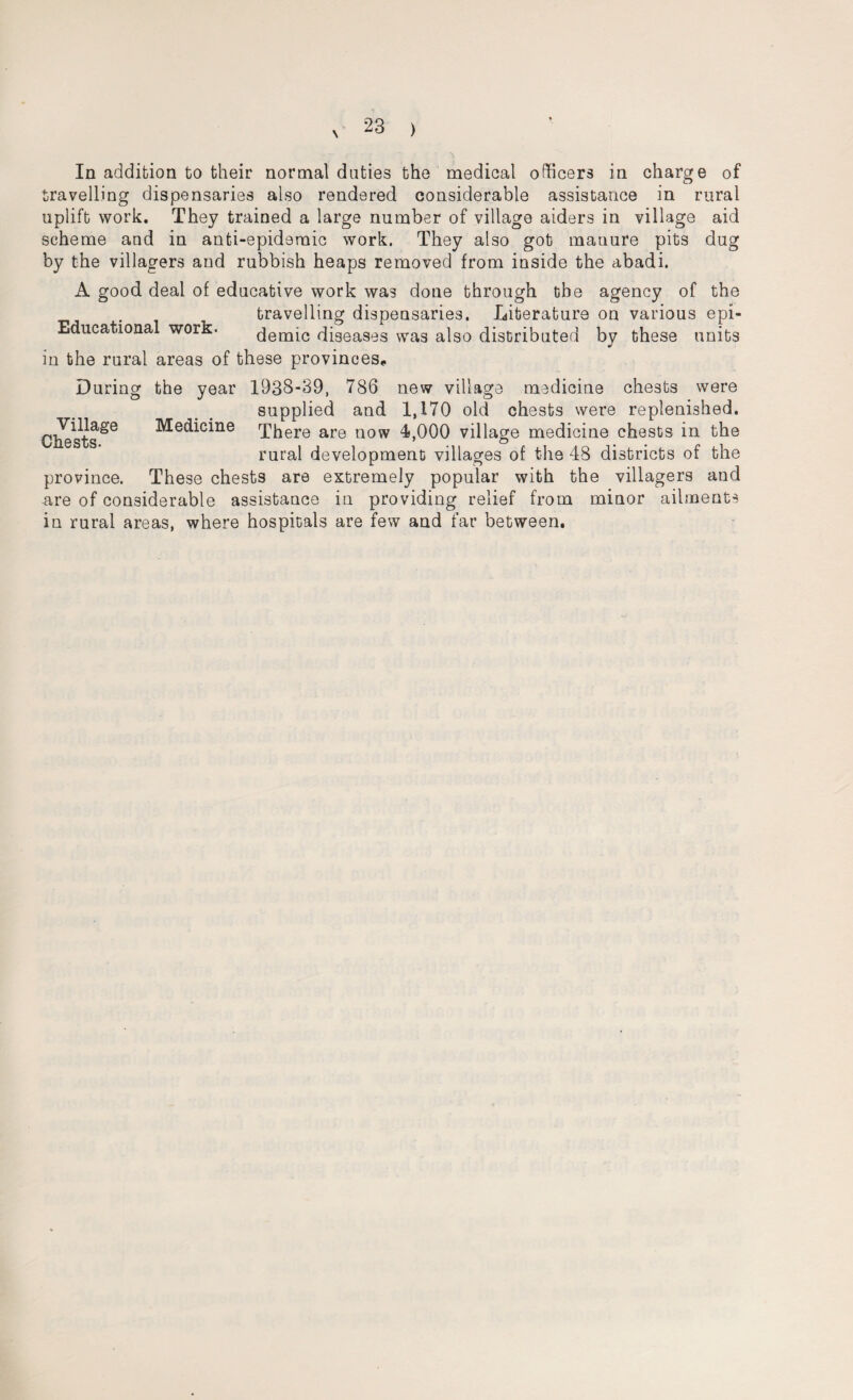 In addition to their normal duties the medical officers in charge of travelling dispensaries also rendered considerable assistance in rural uplift work. They trained a large number of village aiders in village aid scheme and in anti-epidemic work. They also got manure pits dug by the villagers and rubbish heaps removed from inside the abadi. A good deal of educative work was done through the agency of the travelling dispensaries. Literature on various epi- Educational work. demic diseases was also distributed by these units in the rural areas of these provinces. During the year 1938-39, 786 new village medicine chests were supplied and 1,170 old chests were replenished. There are now 4,000 village medicine chests in the rural development villages of the 48 districts of the province. These chests are extremely popular with the villagers and are of considerable assistance in providing relief from minor ailments in rural areas, where hospitals are few and far between. Village Chests. Medicine