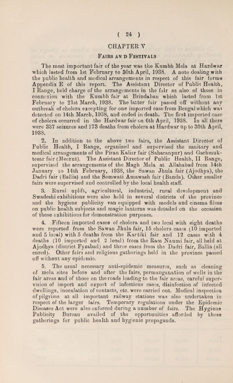 CHAPTER Y Fairs an d Festivals The most important fair of the year was the Kumbh Mela at Hardwar which lasted from 1st February to 30th April, 1938. A note dealing with the public health and medical arrangements in respect of this fair forms Appendix E of this report. The Assistant Director of Public Health, I Range, held charge of the arrangements in the fair as also of those in connexion with the Kumbh fair at Brindaban which lasted from 1st February to 21st March, 1938. The latter fair passed off without any outbreak of cholera excepting for one imported case from Bengal which was detected on 14th March, 1938, and ended in death. The first imported case of cholera occurred in the Hardwar fair on 6th April, 1938. In all there were 337 seizures and 173 deaths from cholera at Hardwar up to 30th April, 1938. 2. In addition to the above two fairs, the Assistant Director of Public Health, I Range, organized and supervised the sanitary and medical arrangements of the Piran Kaliar fair (Saharanpur) and Garhmuk- tesar fair (Meerut). The Assistant Director of Public Health, II Range, supervised the arrangements of the Magh Mela at Allahabad from 14th January to 14th February, 1938, the Sawan Jhula fair (Ajodhya), the Dadri fair (Ballia) and the Somwati Amawash fair (Banda), Other smaller fairs were supervised and controlled by the local health staff. 3. Rural uplift, agricultural, industrial, rural development and Swadeshi exhibitions were also held in several districts of the province and the hygiene publicity van equipped with models and cinema films on public health subjects and magic lanterns was detailed on the occasion of these exhibitions for demonstration purposes. 4. Fifteen imported cases of cholera and two local with eight deaths were reported from the Sawan Jhula fair, 15 cholera cases (10 imported and 5 local) with 5 deaths from the Kartiki fair and 12 cases with 4 deaths (10 imported and 2 local) from the Ram Naumi fair, all held at Ajodhya (district Fyzabad) aud three cases from the Dadri fair, Ballia (all cured). Other fairs and religious gatherings held in the province passed off without any epidemic. 5. The usual necessary anti-epidemic measures, such as cleaning of mela sites before and after the fairs, permanganation of wells in the fair areas and of those on the roads leading to the fair areas, careful super¬ vision of import and export of infectious cases, disinfection of infected dwellings, inoculation of contacts, etc. were carried out, Medical inspection of pilgrims at all important railway stations was also undertaken in respect of the larger fairs. Temporary regulations under the Epidemic Diseases Act were also enforced during a number of fairs. The Hygiene Publicity Bureau availed of the opportunities afforded by these gatherings for public health and hygienic propaganda.