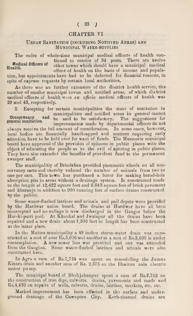 Urban Sanitation (including Notified Areas) and Municipal Water-supplies The cadre of whole-time municipal medical officers of health con¬ tinued to consist of 34 posts. There are twelve HeSth^Ca* ^^cerS other towns which should have a municipal medical officer of health on the basis of income and popula¬ tion, but appointments have had to be deferred for financial reasons, in spite of express requests by certain local authorities. As there was no further extension of the district health service, the number of smaller municipal towns and notified areas, of which district medical officers of health were ex officio medical officers of health was 29 and 43, respectively. 2. Excepting for certain municipalities the state of sanitation in municipalities and notified areas in general cannot geCn0emirsan“tationand be said to be satisfactory. The suggestions for improvements made by departmental officers do not always receive the full amount of consideration. In some cases, however, local bodies are financially handicapped and matters requiring early attention have to be held over for want of funds. The Mussoorie municipal board have approved of the provision of spitoons in public places with the object of educating the people as to the evil of spitting in public places. They have also extended the benefits of provident fund to the permanent sweeper staff. The municipalitiy of Brindaban provided pneumatic wheels on all con¬ servancy carts and thereby reduced the number of animals from two to one per cart. This town has purchased a borer for making bored-hole absorption pits in areas without a drainage system. It constructed roads to the length of 12,422 square feet and 6,643 square feet of brick pavement and kharanja in addition to 900 running feet of surface drains constructed by the public. Some water-flushed latrines and urinals and pail depots were provided by the Hardwar union board. The drains at Hardwar have all been intercepted and no sullage is now discharged in the Ganges below the Har-ki-pairi pool. At Khanka! and Jwalapur all the drains have been repaired and a new drain about 1,500 feet in length has been constructed at the latter place. In the Muttra municipality a 48 inches storm-water drain was cons¬ tructed at a cost of over Rs.5,000 and another at a cost of Rs.3,800 is under contemplation. A new sewer line was provided and one was extended from the Gaughat. Some water-flushed latrines and uriuals were also constructed here. In Agra a sum of Rs.7,724 was spent on remodelling the Jumna Kinara drain and another sum of Rs. 2,375 on the Bhairon nala electric motor pump. The municipal board of Shahjahanpur spent a sum of Rs.2,752 on the construction of iron dips, culverts, drains, pavements and roads and Rs.4,420 on repairs of wells, culverts, drains, latrines, markets, etc. etc. Marked improvement has been effected in the surface and under¬ ground drainage of the Cawnpore City. Kerb-channel drains are