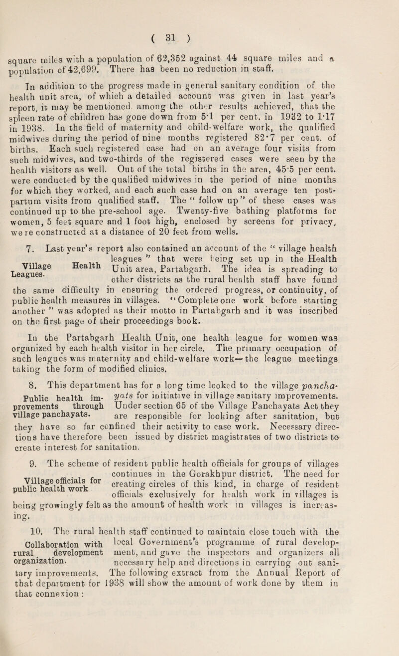 square miles with a population of 62,352 against 44 square miles and a population of 42,699. There has been no reduction in staff. In addition to the progress made in general sanitary condition of the health unit area, of which a detailed account was given in last year’s report, it may be mentioned, among the other results achieved, that the spleen rate of children has gone down from 5‘1 per cent, in 1932 to 1T7 in 1938. In the field of maternity and child*welfare work, the qualified midwives during the period of nine months registered 82’7 per cent, of births. Each such registered case had on an average four visits from such midwives, and two-thirds of the registered cases were seen by the health visitors as well. Out of the total births in the area, 45‘5 per cent, were conducted by the qualified midwives in the period of nine months for which they worked, and each such case had on an average ten post¬ partum visits from qualified staff. The “ follow up” of these cases was continued up to the pre-school age. Twenty-five bathing platforms for women, 5 feet square and 1 foot high, enclosed by screens for privacy, were constructed at a distance of 20 feet from wells. 7. Last year’s report also contained an account of the village health leagues ” that were teing set up in the Health Village Health Unit area, Partabgarh. The idea is spreading to eagues. other districts as the rural health staff have found the same difficulty in ensuring the ordered progress, or continuity, of public health measures in villages. “ Complete one work before starting another ” was adopted as their motto in Partabgarh and it was inscribed on the first page of their proceedings book. In the Partabgarh Health Unit, one health league for women was organized by each health visitor in her circle. The primary occupation of such leagues was maternity and child-welfare work—the league meetings taking the form of modified clinics. 8. This department has for a long time looked to the village pancha• Public health im- for initiative in village sanitary improvements. provements through Under section 65 of the Village Panchayats Act they village panchayats. are responsible for looking after sanitation, but they have so far confined their activity to case work. Necessary direc¬ tions have therefore been issued by district magistrates of two districts to create interest for sanitation. 9. The scheme of resident public health officials for groups of villages continues in the Gorakhpur district. The need for Village officials for creating circles of this kind, in charge of resident officials exclusively for health work in villages is being growingly felt as the amount of health work in villages is increas¬ ing. 10. The rural health staff continued to maintain close touch with the Collaboration with L'cal Government’s programme of rural develop- rural development ment, and gave the inspectors and organizers all organization. necessary help and directions in carrying out sani¬ tary improvements. The following extract from the Annual Report of that department for 1938 will show the amount of work done by them in that connexion :