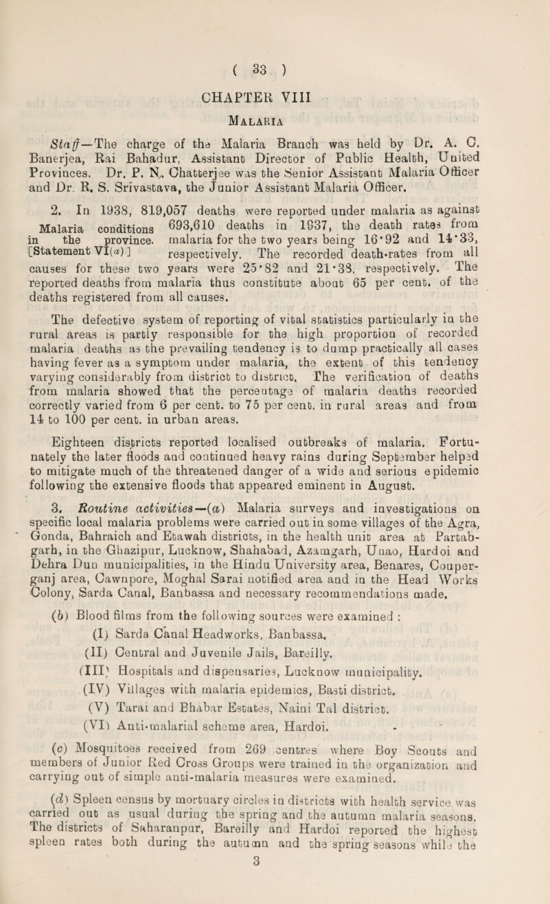 CHAPTER VIII Malaria Staff—'The charge of the Malaria Branch was held by Dr. A. 0. Banerjea, Rai Bahadur, Assistant Director of Public Health, United Provinces. Dr. P. Ny, Ohatterjee was the Senior Assistant Malaria Officer and Dr. R. S. Srivastava, the Junior Assistant Malaria Officer. 2. In 1938, 819,057 deaths were reported under malaria as against Malaria conditions *693,610 deaths in 1937, the death rates from in the province, malaria for the two years being 16*92 and 14* 33, {^Statement VI(«) ] respectively. The recorded death-rates from all causes for these two years were 25*82 and 21*38, respectively. The reported deaths from malaria thus constitute about 65 per cent, of the deaths registered from all causes. The defective system of reporting of vital statistics particularly in the rural areas is partly responsible for the high proportion of recorded malaria deaths as the prevailing tendency is to dump practically all cases having fever as a symptom under malaria, the extent of this tendency varying considerably from district to district. The verification of deaths from malaria showed that the percentage of malaria deaths recorded correctly varied from 6 per cent, to 75 per cent, in rural areas and from 14 to 100 per cent, in urban areas. Eighteen districts reported localised outbreaks of malaria. Fortu¬ nately the later floods and continued heavy rains during September helped to mitigate much of the threatened danger of a wide and serious epidemic following the extensive floods that appeared eminent in August. 3. Routine activities—-{a) Malaria surveys and investigations on specific local malaria problems were carried out in some villages of the Agra, Gonda, Bahraich and Etawah districts, in the health unit area at Partab- garh, in the Ghazipur, Lucknow, Shahabad, Azamgarh, Unao, Hardoi and Dehra Dun municipalities, in the Hindu University area, Benares, Couper- ganj area, Cawnpore, Moghal Sarai notified area and in the Head Works Colony, Sarda Canal, Banbassa and necessary recommendations made. (b) Blood films from the following sources were examined : (I) Sarda Canal Headworks, Banbassa. (II) Central and Juvenile Jails, Bareilly. (III) Hospitals and dispensaries, Lucknow municipality. (IV) Villages with malaria epidemics, Basti district. (V) Tarai and Bhabar Estates, Naini Tal district. (VI) Anti-malarial scheme area, Hardoi. (c) Mosquitoes received from 269 centres where Boy Scouts and members of Junior Red Cross Groups were trained in the organization and carrying out of simple anti-malaria measures were examined. (d) Spleen census by mortuary circles in districts with health service was carried out as usual during the spring and the autumn malaria seasons. The districts of Saharanpur, Bareilly and Hardoi reported the highest spleen rates both during the autumn and the spring seasons while the 3