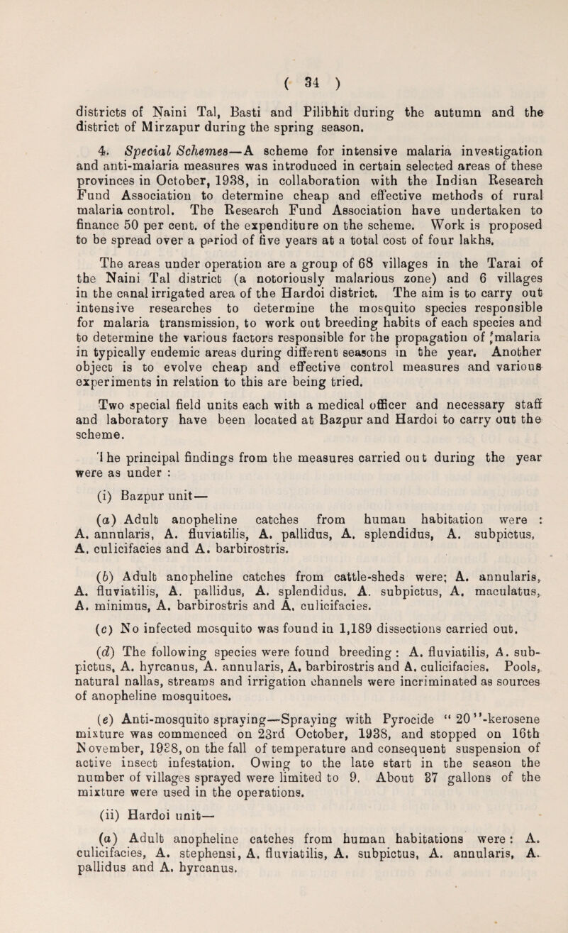 districts of Nairn Tal, Basti and Pilibhit during the autumn and the district of Mirzapur during the spring season. 4. Special Schemes—A scheme for intensive malaria investigation and anti-malaria measures was introduced in certain selected areas of these provinces in October, 1938, in collaboration with the Indian Research Fund Association to determine cheap and effective methods of rural malaria control. The Research Fund Association have undertaken to finance 50 per cent, of the expenditure on the scheme. Work is proposed to be spread over a period of five years at a total cost of four lakhs, The areas under operation are a group of 68 villages in the Tarai of the Naini Tal district (a notoriously malarious zone) and 6 villages in the canal irrigated area of the Hardoi district. The aim is to carry out intensive researches to determine the mosquito species responsible for malaria transmission, to work out breeding habits of each species and to determine the various factors responsible for the propagation of Jmalaria in typically endemic areas during different seasons in the year. Another object is to evolve cheap and effective control measures and various experiments in relation to this are being tried. Two special field units each with a medical officer and necessary staff and laboratory have been located at Bazpur and Hardoi to carry out the scheme. i he principal findings from the measures carried out during the year were as under : (i) Bazpur unit— (а) Adult anopheline catches from humau habitation were : A. annularis, A. fiuviatilis, A. pallidus, A. splendidus, A. subpictus, A, culicifacies and A. barbirostris. (б) Adult anopheline catches from cattle-sheds were; A. annularis, A. fiuviatilis, A. pallidus, A. splendidus. A. subpictus, A. maeulatus, A. minimus, A. barbirostris and A. culicifacies. (c) Noi nfected mosquito was found in 1,189 dissections carried out. (d) The following species were found breeding : A. fiuviatilis, A. sub¬ pictus, A. hyrcanus, A. annularis, A, barbirostris and A. culicifacies. Pools, natural nallas, streams and irrigation channels were incriminated as sources of anopheline mosquitoes. (e) Anti-mosquito spraying—Spraying with Pyrocide “ 20 ’’-kerosene mixture was commenced on 23rd October, 1938, and stopped on 16th November, 1938, on the fall of temperature and consequent suspension of active insect infestation. Owing to the late start in the season the number of villages sprayed were limited to 9. About 37 gallons of the mixture were used in the operations. (ii) Hardoi unit— (a) Adult anopheline catches from human habitations were: A. culicifacies, A. stephensi, A. fiuviatilis, A. subpictus, A. annularis, A. pallidus and A. hyrcanus.