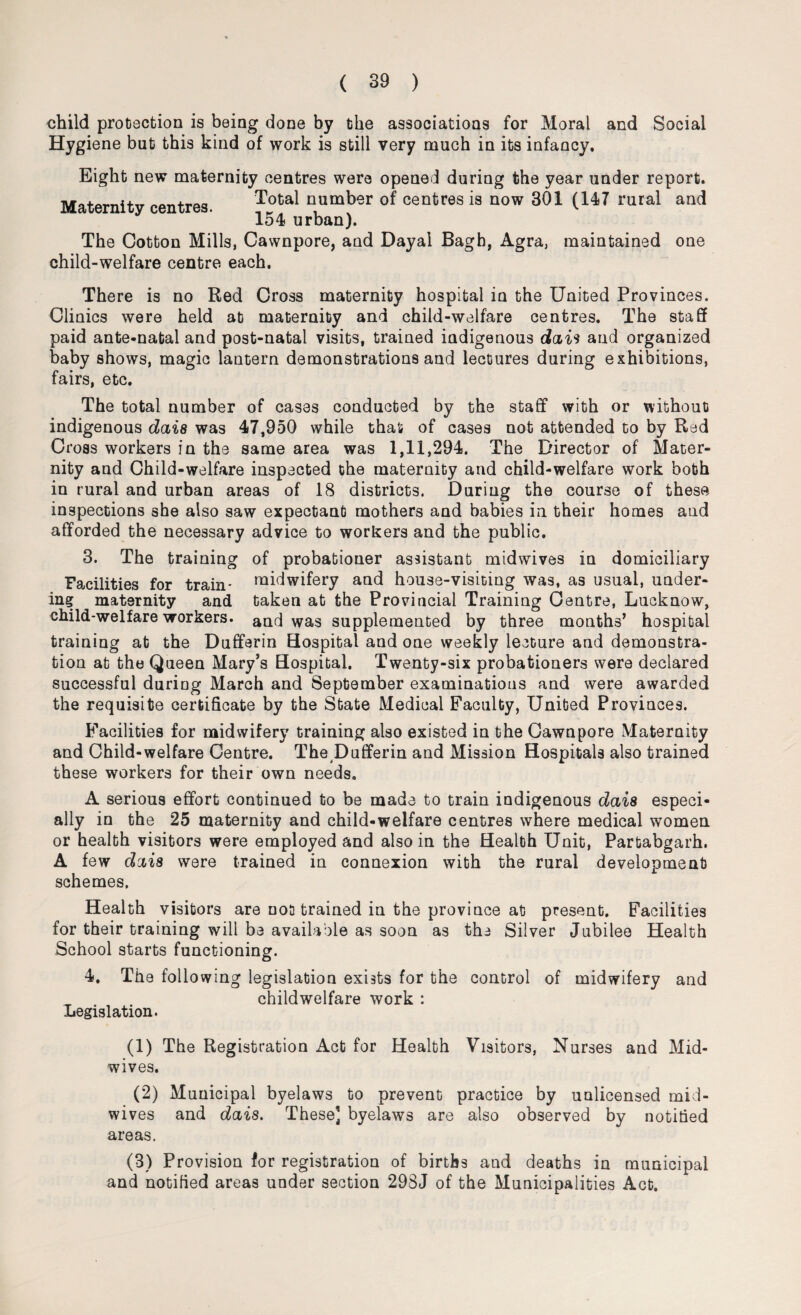 child protection is being done by the associations for Moral and Social Hygiene but this kind of work is still very much in its infancy. Eight new maternity centres were opened during the year under report. Maternity centres. Total n,umber of ccntres is now 301 (147 rural and 154 urban). The Cotton Mills, Cawnpore, and Dayal Bagh, Agra, maintained one child-welfare centre each. There is no Red Cross maternity hospital in the United Provinces. Clinics were held at maternity and child-welfare centres. The staff paid ante-natal and post-natal visits, trained iadigenous dais and organized baby shows, magic lantern demonstrations and lectures during exhibitions, fairs, etc. The total number of cases conducted by the staff with or without indigenous dais was 47,950 while that of cases not attended to by Red Cross workers in the same area was 1,11,294. The Director of Mater¬ nity and Child-welfare inspected the maternity and child-welfare work both in rural and urban areas of 18 districts. During the course of these inspections she also saw expectant mothers and babies in their homes and afforded the necessary advice to workers and the public. 3. The training of probationer assistant midwives in domiciliary Facilities for train* midwifery and house-visiting was, as usual, under¬ ing maternity and taken at the Provincial Training Centre, Lucknow, child-welfare workers, and was supplemented by three months’ hospital training at the Dufferin Hospital and one weekly lecture and demonstra¬ tion at the Queen Mary’s Hospital. Twenty-six probationers were declared successful during March and September examinations and were awarded the requisite certificate by the State Medical Faculty, United Provinces. Facilities for midwifery training also existed in the Cawnpore Maternity and Child-welfare Centre. The Dufferin and Mission Hospitals also trained these workers for their own needs. A serious effort continued to be made to train indigenous dais especi¬ ally in the 25 maternity and child-welfare centres where medical women or health visitors were employed and also in the Health Unit, Partabgarh. A few dais were trained in connexion with the rural development schemes. Health visitors are not trained in the province at present. Facilities for their training will be available as soon as the Silver Jubilee Health School starts functioning. 4. The following legislation exists for the control of midwifery and childwelfare work : Legislation. (1) The Registration Act for Health Visitors, Nurses and Mid¬ wives. (2) Municipal byelaws to prevent practice by unlicensed mid¬ wives and dais. These] byelaws are also observed by notified areas. (3) Provision for registration of births and deaths in municipal and notified areas under section 298J of the Municipalities Act.