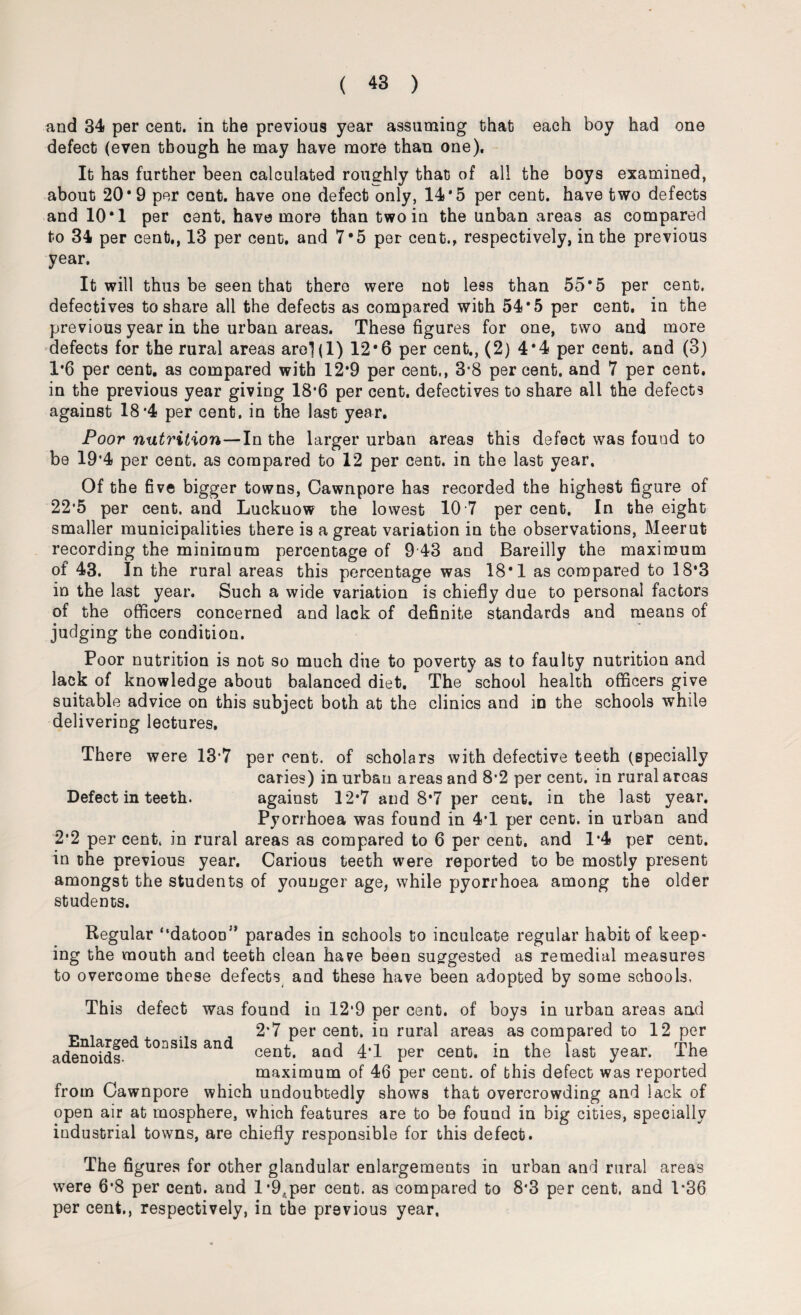 and 34 per cent;, in the previous year assuming that each boy had one defect (even though he may have more than one). It has further been calculated roughly that of all the boys examined, about 20*9 per cent, have one defect only, 14*5 per cent, have two defects and 10*1 per cent, have more than two in the unban areas as compared to 34 per cent., 13 per cent, and 7*5 per cent., respectively, in the previous year. It will thu3 be seen that there were nob le9s than 55*5 per cent, defectives to share all the defects as compared wibh 54*5 per cent, in the previous year in the urban areas. These figures for one, two and more defects for the rural areas are](l) 12*6 per cent., (2) 4*4 per cent, and (3) 1*6 per cent, as compared with 12*9 per cent,, 3*8 percent, and 7 per cent, in the previous year giving 18*6 per cent, defectives to share all the defects against 18*4 per cent, in the last year. Poor nutrition—In the larger urban areas this defect was found to be 19*4 per cent, as compared to 12 per cent, in the last year. Of the five bigger towns, Cawnpore has recorded the highest figure of 22*5 per cent, and Luckuow the lowest 10 7 per cent. In the eight smaller municipalities there is a great variation in the observations, Meerut recording the minimum percentage of 9 43 and Bareilly the maximum of 43. In the rural areas this percentage was 18*1 as compared to 18*3 in the last year. Such a wide variation is chiefly due to personal factors of the officers concerned and lack of definite standards and means of judging the condition. Poor nutrition is not so much diie to poverty as to faulty nutrition and lack of knowledge about balanced diet. The school health officers give suitable advice on this subject both at the clinics and in the schools while delivering lectures. There were 13*7 per cent, of scholars with defective teeth (specially caries) in urban areas and 8*2 per cent, in rural areas Defect in teeth. against 12*7 and 8*7 per cent, in the last year. Pyorrhoea was found in 4T per cent, in urban and 2*2 per cent, in rural areas as compared to 6 per cent, and 1*4 per cent, in the previous year. Carious teeth were reported to be mostly present amongst the students of younger age, while pyorrhoea among the older students. Regular “datooD;s parades in schools to inculcate regular habit of keep¬ ing the mouth and teeth clean have been suggested as remedial measures to overcome these defects and these have been adopted by some schools, Enlarged tonsils and adenoids- This defect was found in 12*9 per cent, of boys in urban areas and 2*7 per cent, in rural areas as compared to 12 per cent, and 4'1 per cent, in the last year. The maximum of 46 per cent, of this defect was reported from Cawnpore which undoubtedly shows that overcrowding and lack of open air at mosphere, which features are to be found in big cities, specially industrial towns, are chiefly responsible for this defect. The figures for other glandular enlargements in urban and rural areas were 6*8 per cent, and l*9,per cent, as compared to 8*3 per cent, and 1*36 per cent,, respectively, in the previous year.