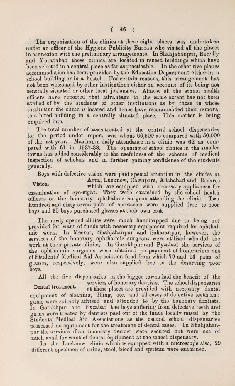 The organization of the clinics at these eight places was undertaken under an officer of the Hygiene Publicity Bureau who visited all the places in connexion with the preliminary arrangements. In Shahjahanpur, Bareilly and Moradabad these clinics are located in rented buildings which have been selected in a central place as far as practicable. In the other live places accommodation has been provided by the Education Department either in a school building or in a hostel. For certain reasons, this arrangement has not been welcomed by other institutions either on account of its being not centrally situated or other local jealousies. Almost all the school health officers have reported that advantage to the same extent has not been availed of by the students of other institutions as by those in whose institution the clinic is located and hence have recommended their removal to a hired building in a centrally situated place. This matter is being enquired into. The total number of cases treated at the central school dispensaries for the period under report was about 66,500 as compared with 50,000 of the last year. Maximum daily attendance in a clinic was 62 as com¬ pared with 61 in 1937-38. The opening of school clinics in the smaller towns has added considerably to the usefulness of the scheme of medical inspection of scholars and in further gaining confidence of the students generally. Boys with defective vision were paid special attention in the clinics at . . Agra, Lucknow, Cawnpore, Allahabad and Benares ^lslon’ which are equipped wiih necessary appliances for examination of eye-sight. They were examined by the school health officers or the honorary ophthalmic surgeon attending the clinic. Two hundred and sixty-seven pairs of spectacles were supplied free to poor boys and 30 boys purchased glasses at their own cost. The newly opened clinics were much handicapped due to being not provided for want of funds with necessary equipment required for ophthal¬ mic work. In Meerut, Shahjahanpur and Saharanpur, however, the services of the honorary ophthalmic surgeons were utilized who did the work at their private clinics, In Gorakhpur and Fyzabad the services of the ophthalmic surgeons were obtained on payment of honorarium out of Students’ Medical Aid Association fund from which 79 and 14 pairs of glasses, respectively, were also supplied free to the deserving poor boys. All the five dispensaries in the bigger towns had the benefit of the services of honorary dentists. The school dispensaries Dental treatment. at ^ese places are provided with necessary dental equipment of cleaning, filling, etc. and all cases of defective teeth and gums were suitably advised and attended to by the hononary dentists. In Gorakhpur and Fyzabad the boys suffering from defective teeth and gums were treated by dentists paid out of the funds locally raised by the Students’ Medical Aid Associations as the central school dispensaries possessed no equipment for the treatment of dental cases. In Shahjahan¬ pur the services of an honorary dentist were secured but were not of much avail for want of dental equipment at the school dispensary. In the Lucknow clinic which is equipped with a microscope also, 29 different specimen of urine, stool, blood and sputum were examined.