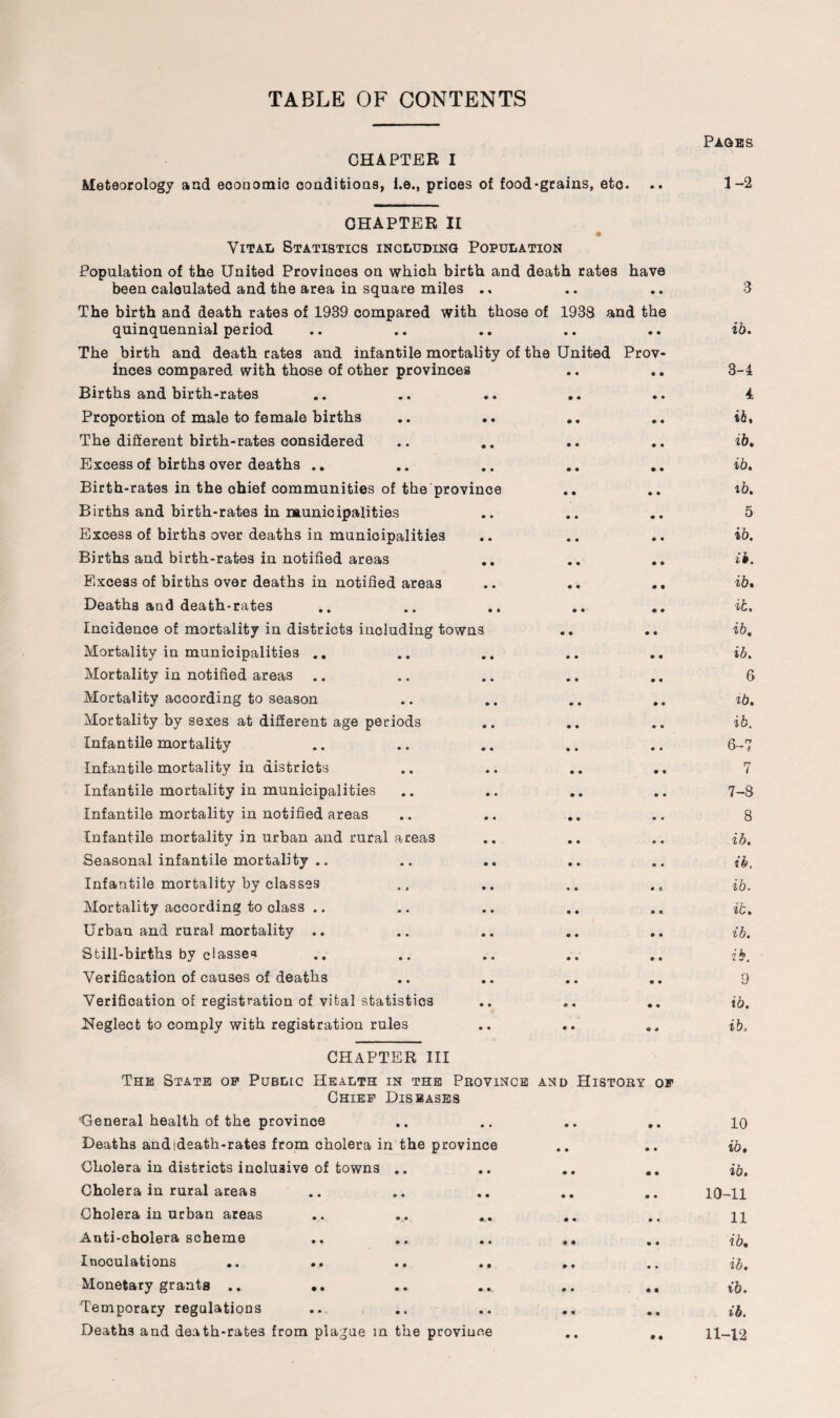 TABLE OF CONTENTS CHAPTER I Meteorology and economic conditions, i.e., prices of food-grains, etc. Pages 1-2 CHAPTER II Vital Statistics including Population Population of the United Provinces on which birth and death rates have been calculated and the area in square miles .. The birth and death rates of 1939 compared with those of 1938 and the quinquennial period The birth and death rates and infantile mortality of the United Prov¬ inces compared with those of other provinces Births and birth-rates Proportion of male to female births The different birth-rates considered Excess of births over deaths .. Birth-rates in the ohief communities of the province Births and birth-rates in municipalities Excess of births over deaths in municipalities Births and birth-rates in notified areas Elxcess of births over deaths in notified area3 .. .. .. Deaths and death-rates Incidence of mortality in districts including towns Mortality in municipalities .. Mortality in notified areas .. Mortality according to season Mortality by sexes at different age periods Infantile mortality Infantile mortality in districts Infantile mortality in municipalities Infantile mortality in notified areas Infantile mortality in urban and rural areas Seasonal infantile mortality .. Infantile mortality by classes Mortality according to class .. Urban and rural mortality .. Still-births by classes Verification of causes of deaths Verification of registration of vital statistics Neglect to comply with registration rules CHAPTER III The State op Public Health in the Province and History op Chief Diseases ‘General health of the province .. .. .. .. Deaths andideath-rates from cholera in the province Cholera in districts inclusive of towns .. .. .. .. Cholera in rural areas Cholera in urban areas Anti-cholera scheme .. .. .. .. Inoculations .. .. .. .. Monetary grants .. Temporary regulations Deaths and death-rate3 from plague m the province .. „ 3 ib. 3-4 4 iht ib. ib. ib. 5 ib. it. ib. ib. ib. ib. 6 ib. ib. 6- 7 7 7- 8 8 ib. ib. ib. ib. ib. ib. 9 ib. ib. 10 ib. ib. 10-11 11 ib. ib. ib. ib. 11-12