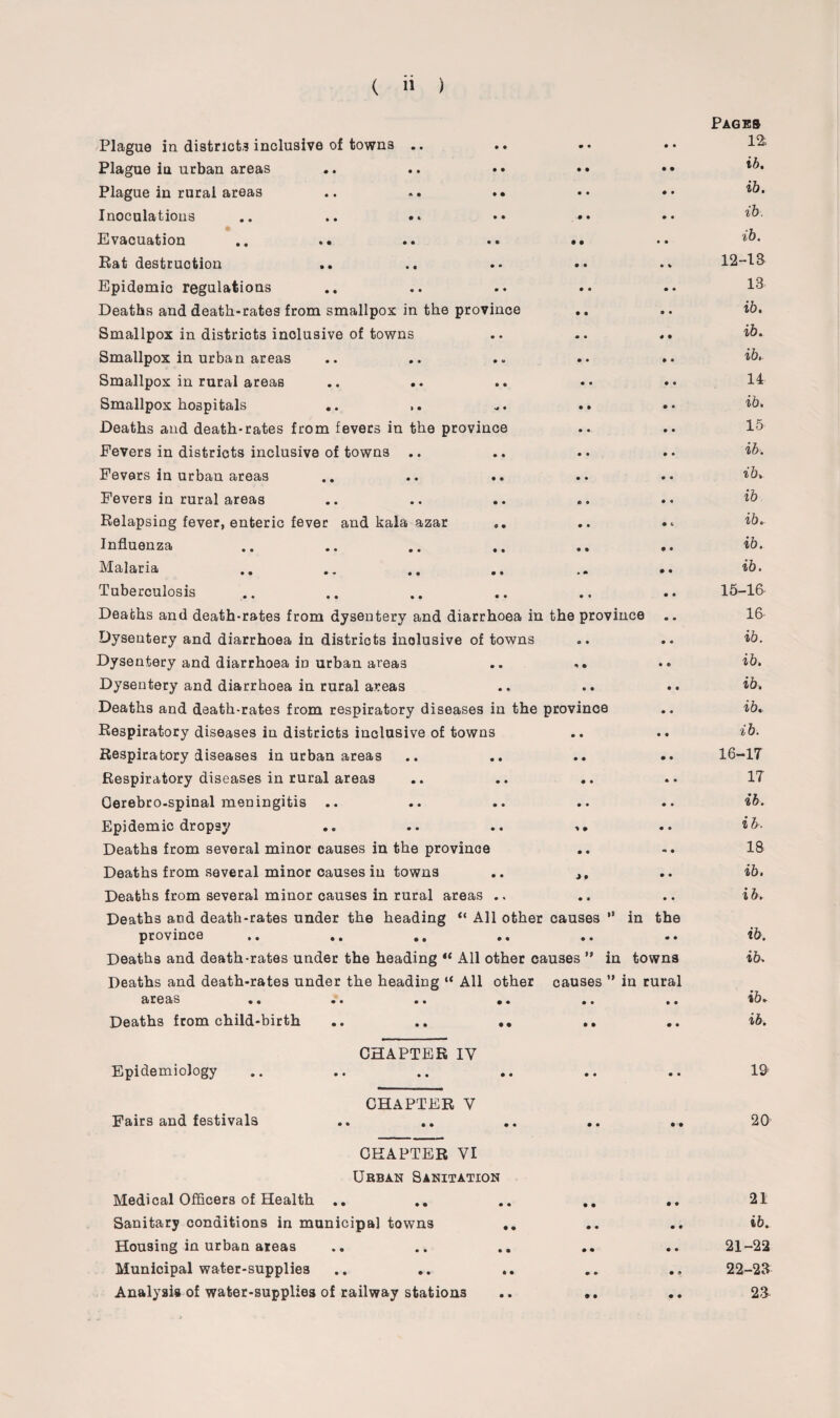 Plague in district? inclusive of towns .. Plague in urban areas Plague in rural areas .. .. •• Inoculations Evacuation Rat destruction Epidemic regulations Deaths and death-rates from smallpox in the province Smallpox in districts inclusive of towns Smallpox in urban areas Smallpox in rural areas .. .. Smallpox hospitals .. .. Deaths and death-rates from fevers in the province Fevers in districts inclusive of towns .. Fevers in urban areas Fevers in rural areas Relapsing fever, enteric fever and kala azar Influenza Malaria Tuberculosis Deaths and death-rates from dysentery and diarrhoea ir Dysentery and diarrhoea in districts inclusive of towns Dysentery and diarrhoea iD urban areas Dysentery and diarrhoea in rural areas Deaths and death-rates from respiratory diseases in the Respiratory diseases in districts inclusive of towns Respiratory diseases in urban areas Respiratory diseases in rural areas Cerebro-spinal meningitis .. Epidemic dropsy Deaths from several minor causes in the province Deaths from several minor causes in towns Deaths from several minor causes in rural areas .. Deaths and death-rates under the heading “ All othei province areas Deaths from child-birth Epidemiology Fairs and festivals CHAPTER IV CHAPTER Y CHAPTER YI Urban Sanitation Medical Officers of Health .. Sanitary conditions in municipal towns Housing in urban areas Municipal water-supplies Analysis of water-supplies of railway stations • • Pages 12, • • ib. • • ib. • • ib. • • ib. • * 12-13 • • 13 • • ib. 4 • ib. • • ib, • • 14 • • ib. • • 15 • • ib. • • ib. • « ib • t ib. • • ib. • • ib. • • 15-16 •vince .. 16 • • ib. • • ib. • • ib. e ib. • • ib. • • 16-17 • • 17 • • ib. • • ib. •* • 18 • • ib. • • ib. ” in the • • ib. in towns ib. ” in rural • • ib. • • ib. • • 19 20 • • 21 • • iK • • 21-22 • ? 22-23 • • 23