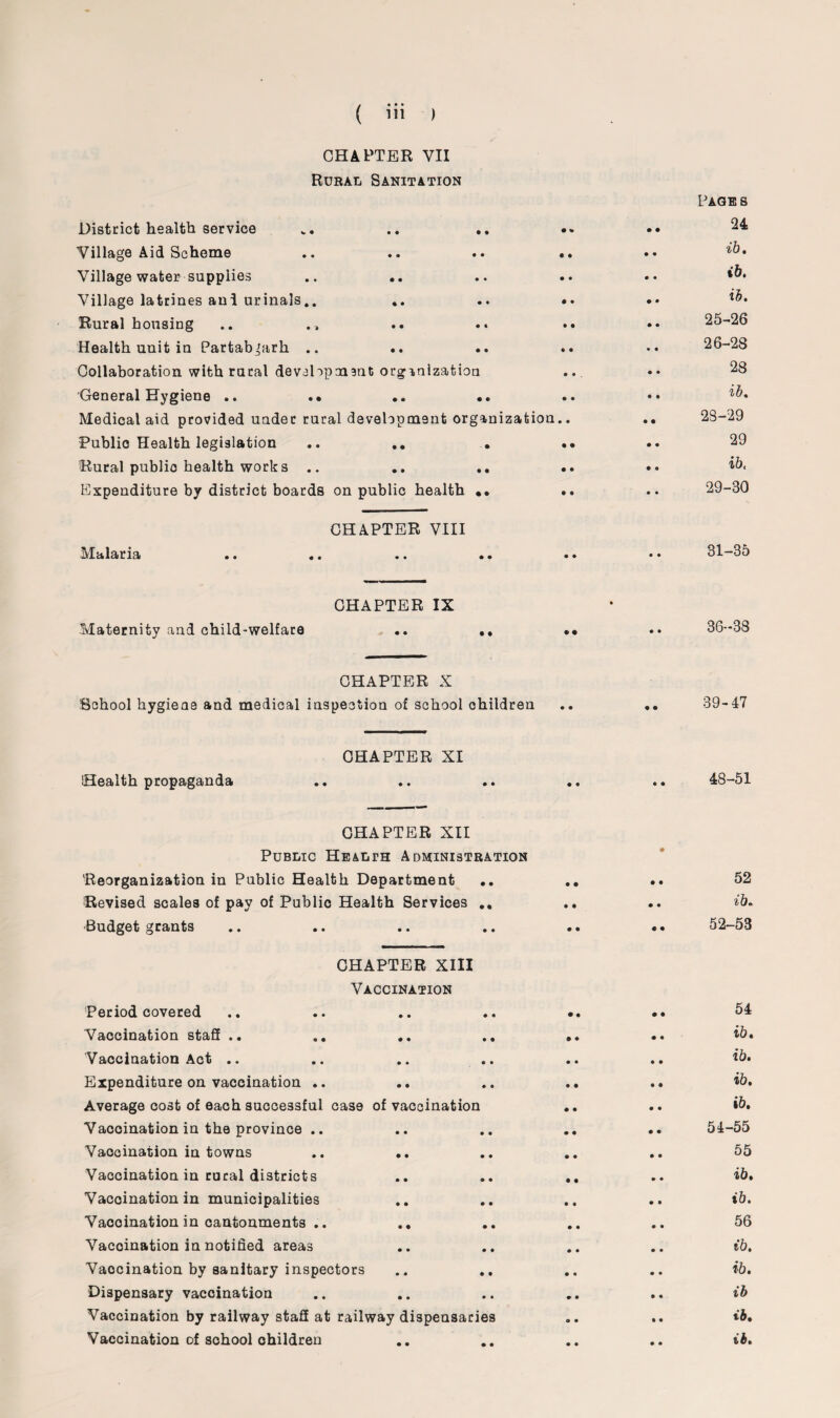 / • • • CHAPTER VII Rural Sanitation District health service Village Aid Scheme Village water supplies Village latrines and urinals.. .. Rural housing .. ., Health unit in Partab^arh .. Collaboration with rural devslopmant organization General Hygiene .. . • .. .. Medical aid provided under rural development organization, Public Health legislation .. .. . Rural public health works .. .. .. Expenditure by district boards on public health •• CHAPTER VIII Malaria Maternity and child-welfare CHAPTER IX CHAPTER X School hygiene and medical inspection of school children CHAPTER XI Health propaganda CHAPTER XII Public Health Administration Reorganization in Public Health Department .. Revised scales of pay of Public Health Services .. Budget grants CHAPTER XIII Vaccination Period covered Vaccination staff .. .. .. .. Vaccination Act .. Expenditure on vaccination .. Average cost of each successful case of vaccination Vaooination in the province .. Vaocination in towns .. .. Vaccination in rural districts Vaooination in municipalities Vaooination in cantonments .. .. Vaccination in notified areas Vaocination by sanitary inspectors Dispensary vaccination Vaccination by railway staff at railway dispensaries Vaccination of school ohildren Page s 24 ib. ib. ib. 25- 26 26- 28 28 ib. 23-29 29 ib, 29-30 31-35 36-38 39-47 48-51 52 ib. 52-53 54 ib. ib. ib. ib. 54-55 55 ib. ib. 56 ib. ib. ib ib. ib.