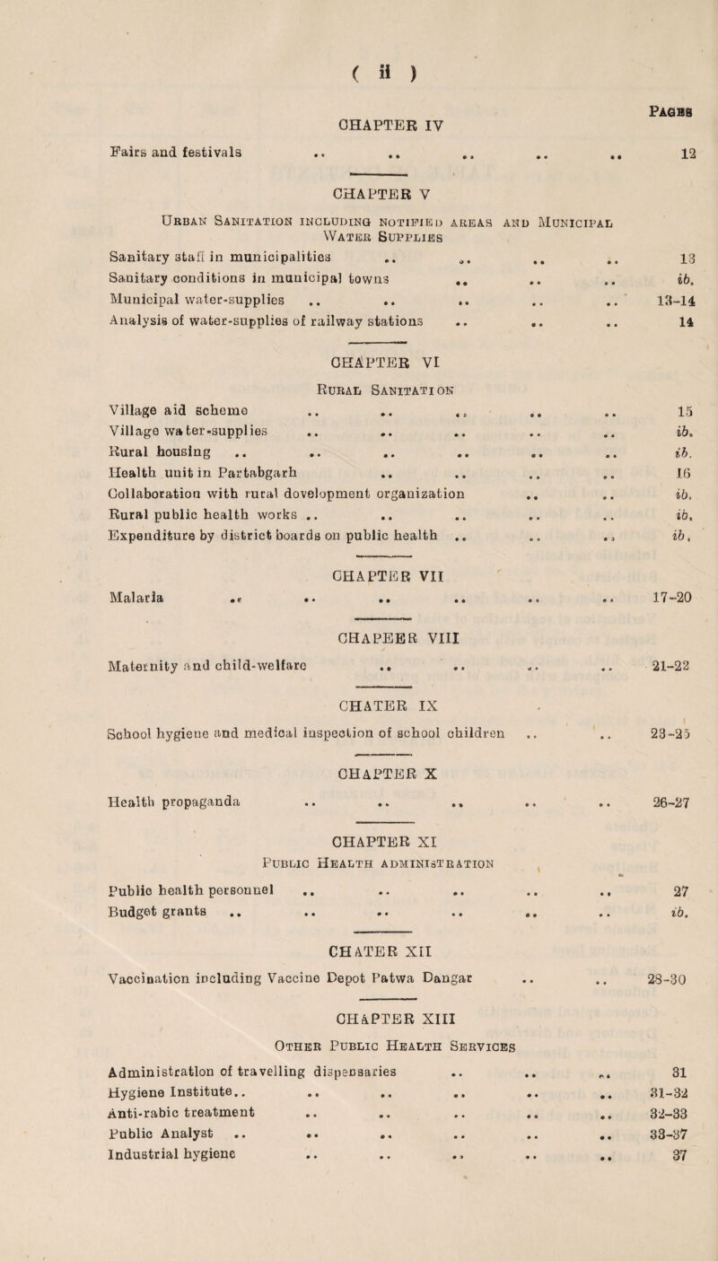 Fairs and festivals CHAPTER IV • • CHAPTER V PAGBS 12 Urban Sanitation including notified areas and Municipal Water Supplies Sanitary 3tafi in municipalities Sanitary conditions in municipal towns .. Municipal water-supplies Analysis of water-supplies of railway stations 13 66. 13-14 14 CHAPTER VI Rural Sanitation Village aid scheme .. .. 45 Village water-supplies Rural housing Health unit in Partabgarh Collaboration with rural dovelopment organization Rural public health works .. Expenditure by district boards on public health .. 15 66. ib. 16 66. 66. 66. Malaria CHAPTER VII • e • • • • 17-20 CHAPEER VIII Maternity and child-welfare CHATER IX School hygiene and medical inspection of school children 21-22 23-25 CHAPTER X Health propaganda .. .. . 26-27 CHAPTER XI Public Health administration Public health personnel Budget grants CHATER XII Vaccination including Vaccine Depot Patwa Dangar CHAPTER XIII Other Public Health Services Administration of travelling dispensaries Hygiene Institute.. .. .. Anti-rabie treatment Public Analyst .. «. .. Industrial hygiene 27 66. 28-30 31 31- 32 32- 33 33- 37 37