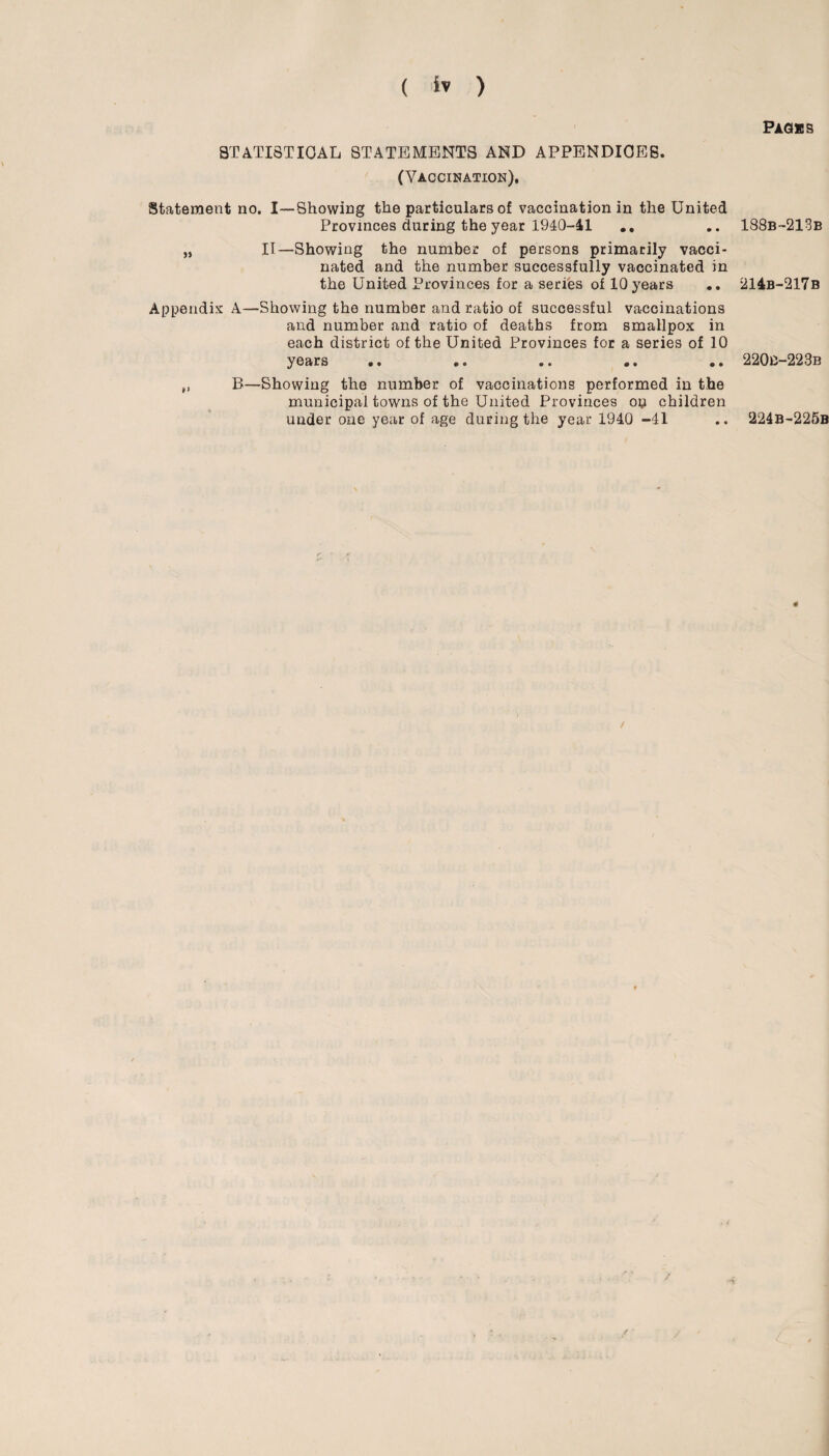 STATISTICAL STATEMENTS AND APPENDICES. (Vaccination). Statement no. I—Showing the particulars of vaccination in the United Provinces during the year 1940-41 .. „ II—Showing the number of persons primarily vacci¬ nated and the number successfully vaccinated in the United Provinces for a series of 10 years Appendix A—Showing the number and ratio of successful vaccinations and number and ratio of deaths from smallpox in each district of the United Provinces for a series of 10 years •• * • •• •• •• „ B—Showing the number of vaccinations performed in the municipal towns of the United Provinces ou children under one year of age during the year 1940 -41 / Packs 188b-213b 214b-217b 220B-223B 224B-225B