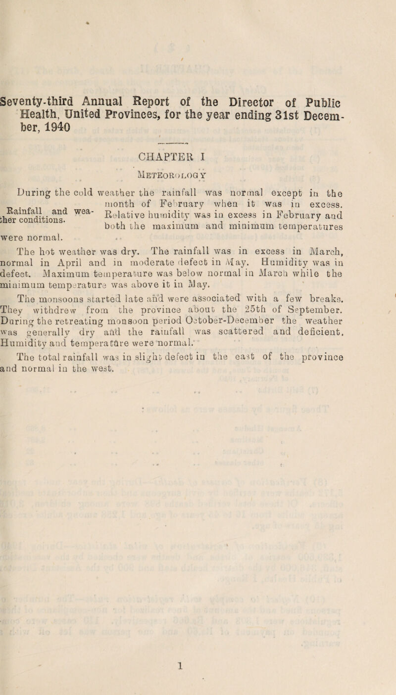 Seventy-third Annual Report of the Director of Public Health, United Provinces, for the year ending 31st Decem¬ ber, 1940 / CHAPTER I Meteorology •-ft <»> * » <• During the cold weather the rainfall was normal except in the month of February when it was in excess. bh^rcomiitions^ W6a ^elatave humidity was in excess in February and both the maximum and minimum temperatures were normal. The hot weather was dry. The rainfall was in excess in March, normal in April and in moderate defect in May. Humidity was in defect. Maximum temperature was below normal in March while the minimum temperature was above it in May. The monsoons started late and were associated with a few breaks. They withdrew from the province about the 25th of September. During the retreating monsoon period October-December the weather was generally dry and the rainfall was scattered and deficient. H umidity and temperature were normal. The total rainfall was in slight defect in the east of the province and normal in the west.