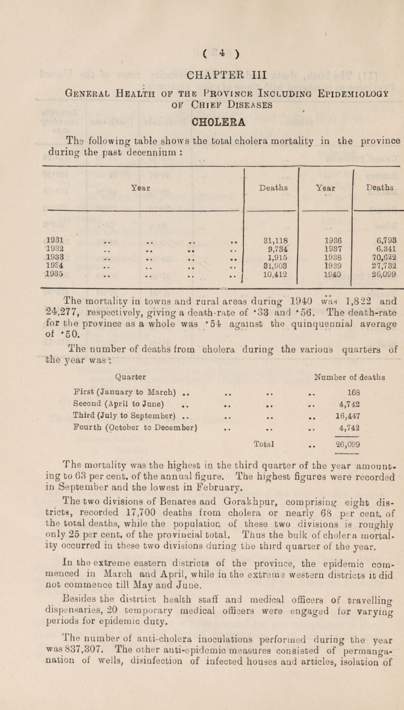 CHAPTER III General Health of the Province Including Epidemiology of Chief Diseases * CHOLERA The following table shows the total cholera mortality in the province during the past decennium : Year Deaths Year . Deaths 1931 o • • • • • • © 31,118 1936 6,793 1932 • 0 « « <s o • • 9,734 1937 6,341 1933 o « ® • • « • 1,915 1938 70,622 1934 • • • • • * • • 31,903 1939 27,732 1935 • • «s O • • .. f i 10,412 1940 26,099 The mortality in towns and rural areas during 1940 was 1,8 22 and 24,277, respectively, giving a death-rate of *33 and *56. The death-rate for the province as a whole was ‘54 against the quinquennial average of *50. The number of deaths from cholera during the various quarters of the year was : Quarter Number of deaths First (January to March) .. • • • * a • 168 Second (April to June) .. • • O 9 © » 4,742 Third (July to September) .. • • • « © • 16,447 Fourth (October to December) o • • • 9 • 4,742 Total • O 26,099 The mortality was the highest in the third quarter of the year amount¬ ing to 63 per cent, of the annual figure. The highest figures were recorded in September and the lowest in February. The two divisions of Benares and Gorakhpur, comprising eight dis¬ tricts, recorded 17,700 deaths from cholera or nearly 68 per cent, of the total deaths, while the population of these two divisions is roughly only 25 per cent, of the provincial total. Thus the bulk of cholera mortal¬ ity occurred in these two divisions during the third quarter of the year. In the extreme eastern districts of the province, the epidemic com¬ menced in March and April, while in the extreme western districts it did not commence till May and June. Besides the distrtict health staff and medical officers of travelling dispensaries, 20 temporary medical officers were engaged for varying periods for epidemic duty. The number of anti-cholera inoculations performed during the year was 837,307. The other anti-epidemic measures consisted of permanga- nation of wells, disinfection of infected houses and articles, isolation of