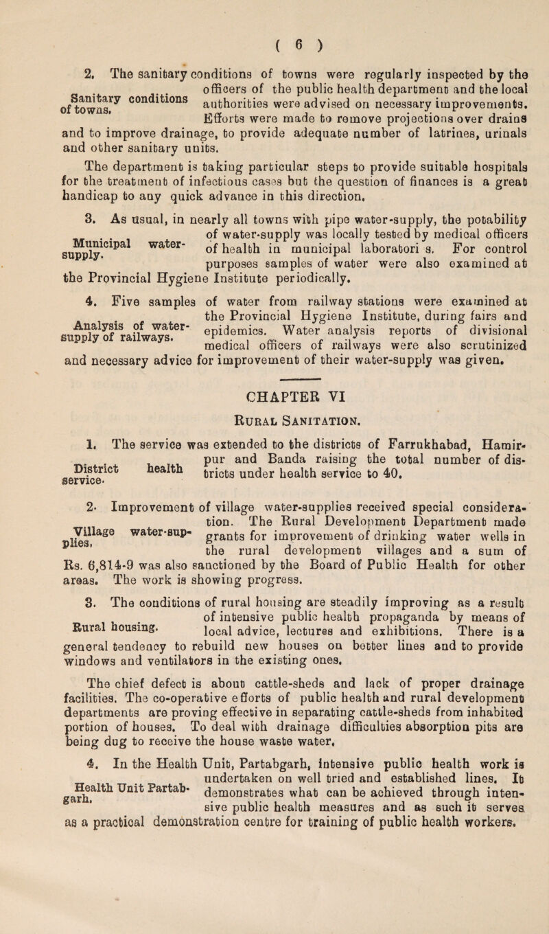 2. The sanitary conditions of towns were regularly inspected by the officers of the public health department and the local of^owns^ con(*itions authorities were advised on necessary improvements. Efforts were made to remove projections over drains and to improve drainage, to provide adequate number of latrines, urinals and other sanitary units. The department is taking particular steps to provide suitable hospitals for the treatment of infectious cases but the question of finances is a great handicap to any quick advance in this direction, 3. As usual, in nearly all towns with pipe water-supply, the potability . . of water-supply was locally tested by medical officers sup^y1C1Pa* water“ of health in municipal laboratori s. For control purposes samples of water were also examined at the Provincial Hygiene Institute periodically. 4. Five samples of water from railway stations were examined at the Provincial Hygiene Institute, during fairs and epidemics. Water analysis reports of divisional supply of railways. r r , . . , medical officers ox railways were also scrutinized and necessary advice for improvement of their water-supply was given. CHAPTER VI Rural Sanitation. 1. The service was extended to the districts of Farrukhabad, Hamir- pur and Banda raising the total number of dis- health tricts under health service to 40. service* 2- Improvement of village water-supplies received special considera¬ tion. The Rural Development Department made !ie8^aSQ water-sup- granfc3 for improvement of drinking water wells in the rural development villages and a sum of Rs. 6,814-9 was also sanctioned by the Board of Public Health for other areas. The work is showing progress. 3. The conditions of rural housing are steadily improving as a result of intensive public health propaganda by means of Eural housing. local advice, lectures and exhibitions. There is a general tendency to rebuild new houses on better lines and to provide windows and ventilators in the existing ones. The chief defect is about cattle-sheds and lack of proper drainage facilities. The co-operative efforts of public health and rural development departments are proving effective in separating cattle-sheds from inhabited portion of houses. To deal with drainage difficulties absorption pits are being dug to receive the house waste water. 4. In the Health Unit, Partabgarh, intensive publio health work is undertaken on well tried and established lines. It ga?i^a^k ^artab* demonstrates what can be achieved through inten¬ sive public health measures and as such it serves as a practical demonstration centre for training of public health workers.