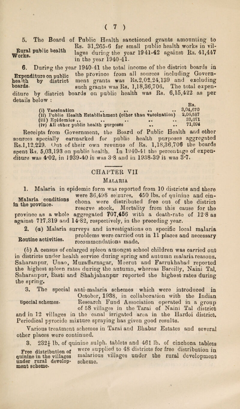 5. The Board of Public Health sanctioned grants amounting to Rs. 31,265-6 for small public health works in vil- Itural public health lag6s during the year 1941-42 against Rs. 41,447 in the year 1940-41. 6. During the year 1940-41 the total income of the district boards in Expenditure on public the province from all sources including Govern- health by district ment grants was Rs.2,02,24,139 and excluding hoards. such grants was Rs, 1,18,36,706. The total expen¬ diture by district boards on public health was Rs. 6,15,422 as per details below : R9. (i) Vaccination .. .. .. .. 3,04,670 (ii) Pnblio Health Establishment (other than Vaccination) 2,06,587 (iii) Epidemics .. .. .. .. .. 33,071 (iv) All other publio health purposes .. 71,094 Receipts from Government, the Board of Public Health and other sources specially earmarked for public health purposes aggregated Rs.1,12,229. Out of their own revenue of Rs. 1,18,36,706 the boards spent Rs, 5,03,193 on public health. In 1940-41 the percentage of expen¬ diture was 4*02, in 1939-40 it was 3'8 and in 1938-39 it was 3*7. CHAPTER VII Malaria 1. Malaria in epidemic form was reported from 10 districts and there Malaria conditions in the province. were 36,498 seizures. 450 lbs. of quinine and cin¬ chona were distributed free out of the district reserve stock. Mortality from this cause for the province as a whole aggregated 707,456 with a death-rate of 12*8 as against 717,319 and 14*82, respectively, in the preceding year. 2. (a) Malaria surveys and investigations on specific local malaria problems were carried out in 11 places and necessary recommendations made. Routine activities. (b) A census of enlarged spleen amongst school children was carried out in districts under health service during spring and autumn malaria reasons. Saharan pur. Unao, Muzaffarnagar, Meerut and Farrukhabad reported the highest spleen rates during the autumn, whereas Bareilly, Naini Tal, Saharanpur, Basti and Shahjahanpur reported the highest rates during the spring, 3. The special anti-malaria schemes which were introduced in October, 1938, in collaboration with the Indian Special schemes. Research Fund Association operated in a group of 58 villages in the Tarai of Naini Tal district and in 12 villages in the canal irrigated area in the Hardoi district. Periodical pyrocide mixture spraying has given good results. Various treatment schemes in Tarai and Bhabar Estates and several other places were continued. 3. 232J lb. of quinine sulph. tablets and 461 lb. of cinchona tablets Free distribution of were suPPlied fco 48 districts for free distribution in quinine in the villages malarious villages under the rural development under rural develop* scheme, ment scheme*