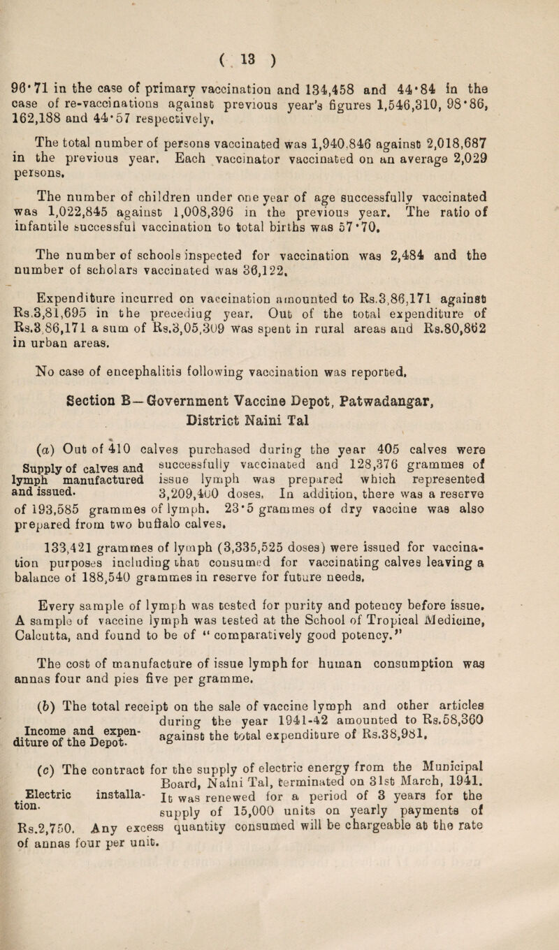 90* 71 in the case of primary vaccination and 134,458 and 44*84 in the case of re-vaccinations against previous year’s figures 1,546,310, 98*86, 162,188 and 44*57 respectively, The total number of persons vaccinated was 1,940,846 against 2,018,687 in the previous year. Each vaccinator vaccinated on an average 2,029 persons, The number of children under one year of age successfully vaccinated was 1,022,845 against 1,008,396 in the previous year. The ratio of infantile successful vaccination to total births was 57*70. The number of schools inspected for vaccination was 2,484 and the number of scholars vaccinated was 36,122, Expenditure incurred on vaccination amounted to Rs.3,86,171 against Rs,3,81,695 in the preceding year. Out of the total expenditure of Rs.3 86,171 a sum of Rs.3,05,309 was spent in rural areas and Rs.80,862 in urban areas. No case of encephalitis following vaccination was reported, Section B— Government Vaccine Depot, Patwadangar, District Kami Tal v (a) Out of 410 calves purchased during the year 405 calves were Supply of calves and successfully vaccinated and 128,376 grammes of lymph manufactured issue lymph was prepared which represented and issued. 3,209,400 doses, In addition, there was a reserve of 193,585 grammes of lymph. 23*5 grammes of dry vaccine was also prepared from two buffalo calves, 133,421 grammes of lymph (3,335,525 doses) were issued for vaccina¬ tion purposes including that consumed for vaccinating calves leaving a balance of 188,540 grammes in reserve for future needs, Every sample of lymph was tested for purity and potency before issue, A sample of vaccine lymph was tested at the School of Tropical Medicine, Calcutta, and found to be of “ comparatively good potency.” The cost of manufacture of issue lymph for human consumption was annas four and pies five per gramme. (b) The total receipt on the sale of vaccine lymph and other articles during the year 1941-42 amounted to Rs.58,360 diture?f the Depot611” agaiD9t the total expenditure of Rs.38,981, (c) The contract for the supply of electric energy from the Municipal Board, Nalni Tal, terminated on 31st March, 1941. Electric installa- wa8 renewed for a period of 3 years for the tlon* supply of 15,000 units on yearly payments of Rs.2,750. Any excess quantity consumed will be chargeable at the rate of annas four per unit.