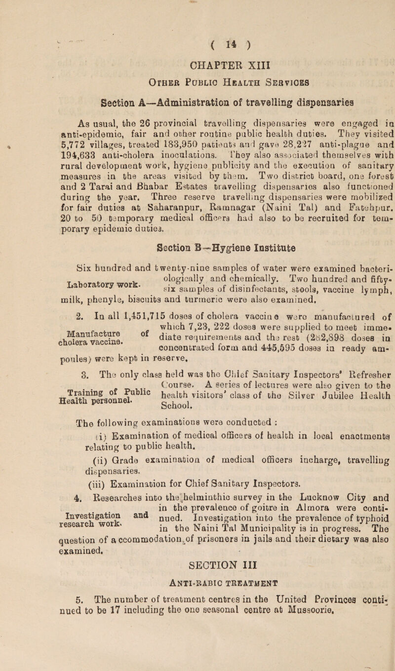 .**T CHAPTER XIII Other Public Health Services Section A—Administration of travelling dispensaries As usual, the 26 provincial travelling dispensaries were engaged in anti-epidemic, fair and other routine public health duties. They visited 5,772 villages, treated 183,950 patients and gave 28,227 anti-plague and 194,633 anti-cholera inoculations. They also associated themselves with rural development work, hygiene publicity and the execution of sanitary measures in the areas visited by them. Two district board, one forest and 2 Tarai and Bhabar Estates travelling dispensaries also functioned during the year. Three reserve travelling dispensaries were mobilized for fair duties at Saharanpur, Ramnagar (Nairn Tal) and Fatehpur. 20 to 50 temporary medical officers had also to be recruited for tem¬ porary epidemic duties. Section B—Hygiene Institute Six hundred and twenty-nine samples of water were examined bacfceri- ologically and chemically. Two hundred and fifty- La ora ory wor . pjx samples of disinfectants, stools, vaccine lymph, milk, phenyle, biscuits and turmeric were also examined, 2. In all 1,451,7.15 doses of cholera vacciue were manufactured of which 7,23, 222 doses were supplied to meet name. °* diate requirements and the rest (282,898 doses in concentrated form and 445,595 doses in ready am¬ poules) were kept in reserve, 3. The only class held was tho Chief Sanitary Inspectors* Refresher Course. A series of lectures were also given to the Training of Public health visitors* class of the Silver Jubilee Health Manufacture cholera vaccine Health personnel* School. Tho following examinations were conducted : ti) Examination of medical officers of health in local enactments relating to public health, (ii) Grade examination of medical officers incharge, travelling dispensaries. (iii) Examination for Chief Sanitary Inspectors. 4. Researches into the helminthic survey in the Lucknow City and in the prevalence of goitre in Almora were conta¬ in vestigation and nuech Investigation into the prevalence of typhoid researc wor * jn the Naini Tal Municipality is in progress. The question of a ccommodation.of prisoners in jails and their dietary was also examined. SECTION III Anti-rabic treatment 5. The number of treatment centres in the United Provinces conti¬ nued to bo 17 including the one seasonal centre at Mussoorie.