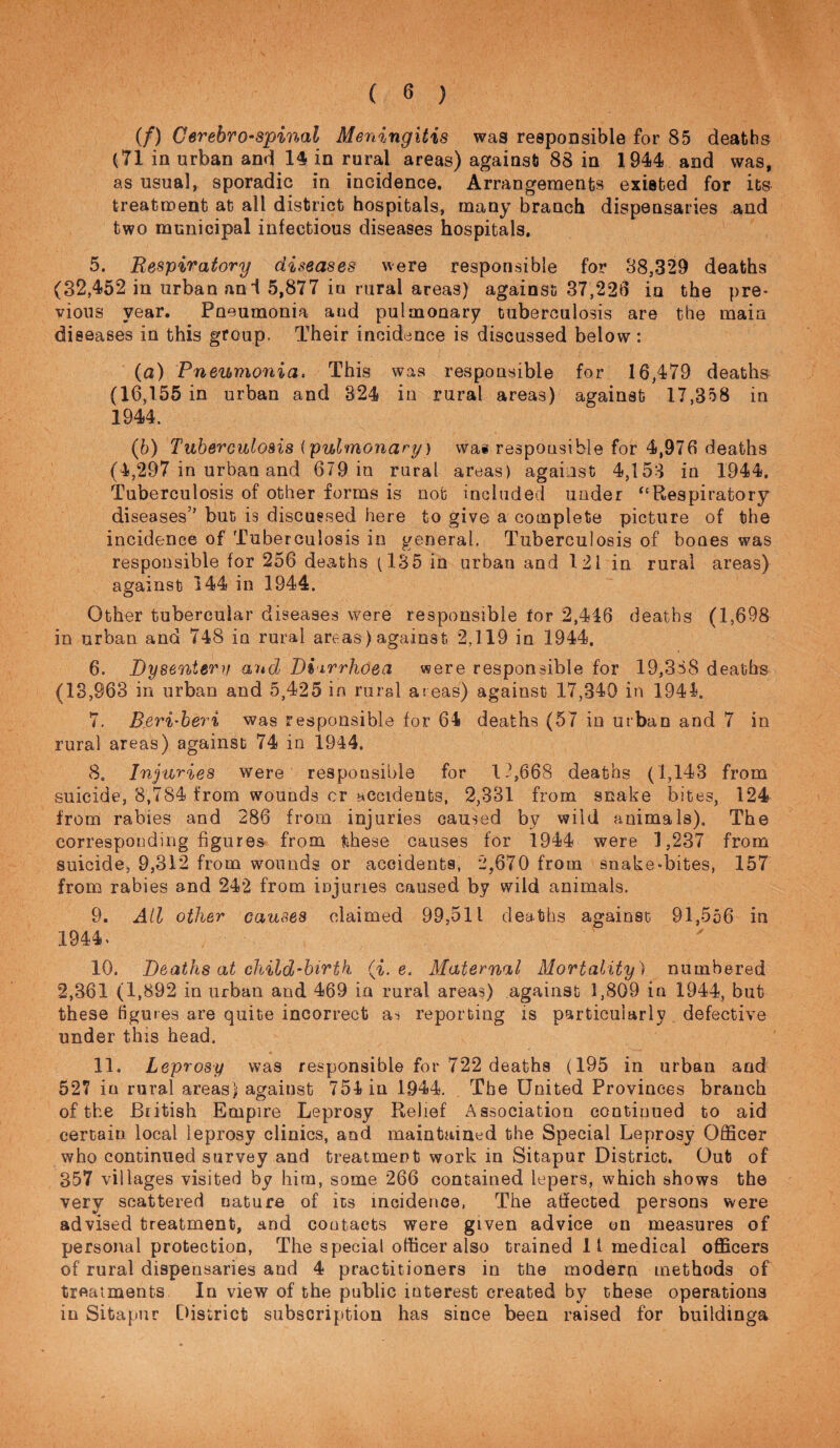 (/) Cerebrospinal Meningitis was respoDsible for 85 deaths (71 in urban and 1§ in rural areas) against 88 in 1944 and was, as usual, sporadic in incidence. Arrangements existed for its treatnoent at all district hospitals, many branch dispensaries and two municipal infectious diseases hospitals, 5. Respiratory diseases were responsible for 38,329 deaths (32,452 in urban ani 5,877 iu rural areas) against 37,221:1 in the pre¬ vious year. Pneumonia and pulmonary tuberculosis are the main diseases in this group, Their incidence is discussed below: (а) Pneumonia. This was responsible for 16,479 deaths (16,155 in urban and 324 in rural areas) against 17,3o8 in 1944. (б) Tuberculosis (pulmonary) was responsible for 4,976 deaths (4,297 in urban and 679 in rural areas) against 4,153 in 1944, Tuberculosis of other forms is not included under “Respiratory diseases” but is discussed here to give a complete picture of the incidence of Tuberculosis in general, Tuberculosis of bones was responsible for 256 deaths (135 in urban and 121 in rural areas) against 144 in 1944. Other tubercular diseases were responsible for 2,446 deaths (1,698 in urban and 748 in rural areas) against 2,119 in 1944, 6. Dysenterif and Diirrhoea were responsible for 19,358 deaths (13,963 in urban and 5,425 in rural at eas) against 17,340 in 1944. 7. B.eri'heri was responsible for 64 deaths (57 in urban and 7 in rural areas) against 74 in 1944. 8. Injuries were responsible for 1.^668 deaths (1,143 from suicide, 8,784 from wounds cr accidents, 2,331 from snake bites, 124 from rabies and 286 from injuries caused by wild animals). The corresponding figures from these causes for 1944 were 1,237 from suicide, 9,312 from wounds or accidents, 2,670 from snake-bites, 157 from rabies and 242 from injuries caused by wild animals. 9. Ail other causes claimed 99,511 deaths against 91,556 in 1944> 10. Deaths at child’hirtk (i. e. Maternal Mortality ) numbered 2,361 (1,892 in urban and 469 in rural areas) against 1,809 in 1944, but these figures are quite incorrect ai reporting is particularly defective under this head. 11. Leprosy was responsible for 722 deaths (195 in urban and 527 in rural areas) against 754 in 1944. The United Provinces branch of the British Empire Leprosy Relief Association continued to aid certain local leprosy clinics, and maintained the Special Leprosy OflScer who continued survey and treatment work in Sitapur District. Out of 357 villages visited by him, some 266 contained lepers, which shows the very scattered nature of its incidence, The atifeoted persons were advised treatment, and contacts were given advice on measures of personal protection, The special officer also trained 11 medical officers of rural dispensaries and 4 practitioners in the modern methods of treatments In view of the public interest created by these operations in Sitapur District subscription has since been raised for buildinga