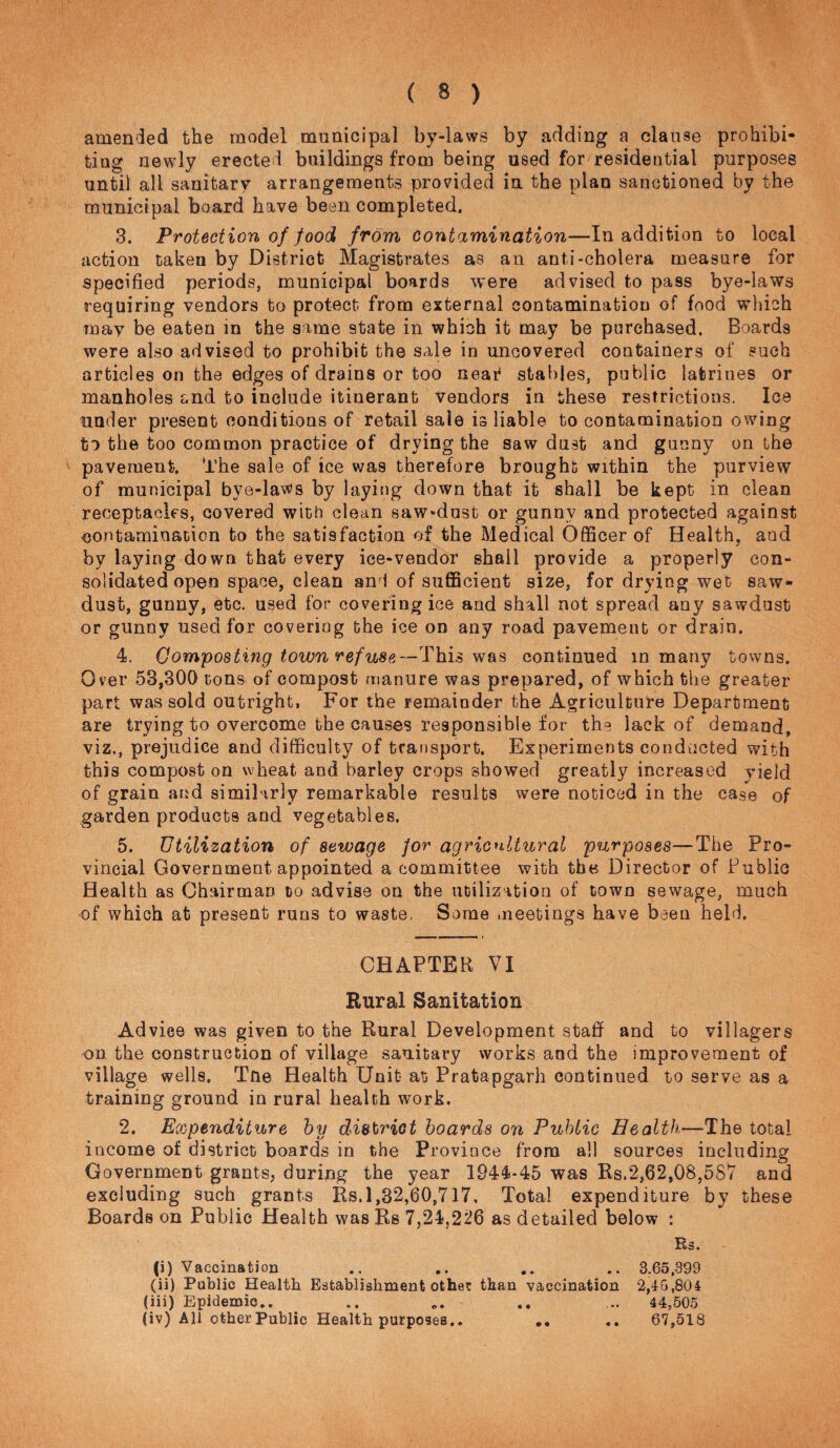 amended the model municipal by-laws by adding a clause prohibi¬ ting newly erected buildings from being used for residential purposes until all sanitary arrangements provided in the plan sanctioned by the municipal board have been completed. 3. Protection of food from contamination—In addition to local action taken by District Magistrates as an anti-cholera measure for specified periods, municipal boards were advised to pass bye-laws requiring vendors to protect from external contamination of food which may be eaten in the same state in which it may be purchased. Boards were also advised to prohibit the sale in uncovered containers of such articles on the edges of drains or too neai^ stables, public latrines or manholes and to include itinerant vendors in these restrictions. Ice under present conditions of retail sale is liable to contamination owing to the too common practice of drying the saw dust and gunny on the pavement. The sale of ice was therefore brought within the purview of municipal bye-laws by laying down that it shall be kept in clean receptacles, covered with clean saw«dust or gunny and protected against contamination to the satisfaction of the Medical Officer of Health, and by laying down that every ice-vendor shall provide a properly con¬ solidated open space, clean and of sufficient size, for drying wet saw¬ dust, gunny, etc. used for covering ice and shall not spread any sawdust or gunny used for covering the ice on any road pavement or drain. 4. Composting town refuse—This was continued in many towns. Over 53,300 tons of compost manure was prepared, of which the greater part was sold outright. For the remainder the Agriculture Department are trying to overcome the causes responsible for the lack of demand, viz., prejudice and difficulty of transport. Experiments conducted with this compost on wheat and barley crops showed greatly increased yield of grain and similarly remarkable results were noticed in the case of garden products and vegetables. 5. Utilization of sewage for agricnltural purposes—The Pro¬ vincial Government appointed a committee with the Director of Public Health as Chairman to advise ou the utilization of town sewage, much of which at present runs to waste. Some meetings have been held. CHAPTER VI Rural Sanitation Advice was given to the Rural Development staff and to villagers on the construction of village sanitary works and the improvement of village wells, Tfie Health Unit at Pratapgarh continued to serve as a training ground in rural health wmrk. 2. Expenditure by district hoards on Public Health—The total income of district boards in the Province from all sources including Government grants, during the year 1944-45 was Rs.2,62,08,587 and excluding such grants Rs.1,32,60,717, Total expenditure by these Boards on Public Health was Rs 7,24,226 as detailed below : Rs. (i) Vaccination .. .. .. .. 3.65.399 (ii) Public Health Establishment other than vaccination 2,40,804 (iii) Epidemic.. .. .. ... 44,505 (iv) All other Public Health purposes,. ,, ,. 67,518