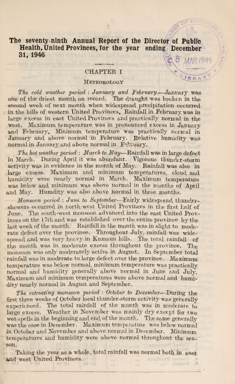 The seventy-ninth Annual Report of the Director of Public Health, United Provinces, for the year ending December 31, 1946 CHAPTER I Meteorology The cold weather period : January and February.^-January was one of the driest month on record. The draught was broken in the second week of next month when widespread precipitation occurred in the hills of western United Provinces. Reinfall in February was in large excess in east United Provinces and practically normal in the west. Maximum temperature was in pronounced excess in January and February. Minimum temperature was practically normal in January and above normal in February. Relative humidity was normal in January and above normal in February. The hot weather period : March to May—Rainfall was in large defect in March. During April it was abundant. Vigorous thunder-storm activity was in evidence in the month of May. Rainfall was also in large excess. Maximum and minimum temperatures, cloud and humidity were nearly normal in March. Maximum temperature was below and minimum was above normal in the months of April and May. Humdity was also above normal in these months. Monsoon period : June to September—Fairly widespread thunder¬ showers occurred in north-west United Provinces in the first half of June. The south-west monsoon advanced, into the east United Prov¬ inces on the 17th and. was established over the entire province by the last week of the month- Rainfall in the month, was in slight to mode¬ rate defect over the province. Throughout July, rainfall was wide¬ spread, and was very heavy in Kumaun hills. The total rainfall of the month was in moderate excess throughout the province. The monsoon was only moderately active in August. In September total rainfall was in moderate to large defect over the province. Maximum temperature was below normal, minimum temperature was practically normal and humidity generally above normal in June and July. Maximum and minimum temperatures were above normal and humi¬ dity nearly normal in August and September. The retreating monsoon period : October to December—During the first three weeks of October local thunder-storm activity was generally experienced. The total rainfall of the month was in moderate to large excess. Weather in November was mainly dry except for two wet spells in the beginning and end, of the month. The same generally was the case in December. Maximum temperature was below normal in October and November and above normal in December. Minimum temperatures and humidity were above normal throughout the sea¬ son. Taking the year as a whole, total rainfall was normal both in east and west United Provinces.