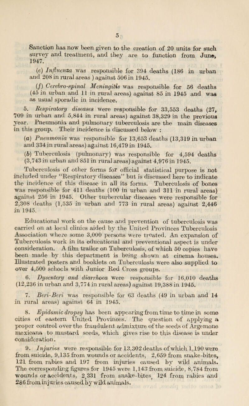 Sanction has now been given to the creation of 20 units for such survey and treatment, and they are to function from Jun©> 1947. (e) Influenza was responsible for 394 deaths (186 in urban and 208 in rural areas ) against 506 in 1945. (/) Cerebrospinal Meningitis was responsible for 56 deaths (45 in urban and 11 in rural areas) against 85 in 1945 and was as usual sporadic in incidence. 5. Respiratory diseases were responsible for 33,553 deaths (27, 709 in urban and 5,844 in rural areas) against 38,329 in the previous year. Pneumonia and pulmonary tuberculosis are the main diseases in this group. Their incidence is discussed below : (a) Pneumonia was responsible for 13,653 deaths (13,319 in urban and 334 in rural areas) against 16,479 in 1945. (b) Tuberculosis (pulmonary) was responsible for 4,594 deaths (3,743 in urban and 851 in rural areas) against 4,976 in 1945. Tuberculosis of other forms for official statistical purpose is not included under ‘‘Respiratory diseases” but is discussed here to indicate the incidence of this disease in all its forms. Tuberculosis of bones was responsible for 411 deaths (100 in urban and 311 in rural areas) against 256 in 1945. Other turbercular diseases were responsible for 2,308 deaths (1,535 in urban and 773 in rural areas) against 2,446 in 1945. Educational work on the cause and prevention of tuberculosis was carried on at local clinics aided by the United Provinces Tuberculosis Association where some 3,000 persons were treated. An expansion of Tuberculosis work in its educational and preventional aspect is under consideration. A film trailor on Tuberculosis, of which 50 copies have been made by this department is being shown at cinema houses. Illustrated posters and booklets on Tuberculosis were also supplied to over 4,500 schools with Junior Ped Cross groups. 6. Dysentery and diarrhoea were responsible for 16,010 deaths (12,236 in urban and 3,774 in rural areas) against 19,388 in 1945. 7. Beri-Beri was responsible for 63 deaths (49 in urban and 14 in rural areas) against 64 in 1945. 8. Epidemic dropsy has been appearing from time to time in some cities of eastern United Provinces. The question of applying a proper control over the fraudulent admixture of the seeds of Argemone mexicana to mustard seeds, which gives rise to this disease is under consideration. 9. Injuries were responsible for 13,302 deaths of which 1,190 were from suicide, 9,135 from wounds or accidents, 2,659 from snake-bites, 121 from rabies and 197 from injuries caused by wild animals. The corresponding figures for 1945 were 1,143 from suicide, 8,784 from wounds or accidents, 2;331 from snake-bitesj 124 from rabies and 286 from injuries caused by wild animals.