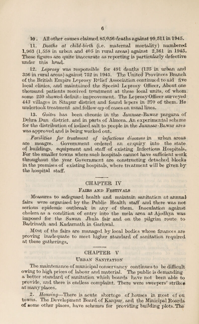 10 . All other causes claimed 85,056 deaths against 99,511 in 1945. 11. Deaths at child-birth (i.e. maternal mortality) numbered 1,963 (1,558 in urban and 405 in rural areas) against 2,361 in 1945* These figures are quite inaccurate as reporting is particularly defective under this head* 12. Leprosy was responsible for 491 deaths (135 in urban and 356 in rural areas) against 752 in 1945. The United Provinces Branch of the British Empire Leprosy Relief Association continued to aid five local clinics, and maintained the Special Leprosy Officer. About one thousand patients received treatment at these local units, of whom some 250 showed definite improvement. The Leprosy Officer surveyed 443 villages in Sitapur district and found, lepers in 370 of them. He undertook treatment and, follow-up of cases on usual lines. 13. Goitre has been chronic in the Jaunsar-Bawar pargana of Dehra Dun district, and in parts of Almora. An experimental scheme for the distribution of iodised, salt to people in the Jaunsar -Ba war area was approved, and is being worked out. Facilities for treatment of infectious diseases in urban areas are meagre. Government ord,ered, an enquiry into the state of buildings, equipment and staff of existing Infectious Hospitals. For the smaller towns where such hospitals cannot have sufficient work throughout the year Government are constructing detached, blocks in the premises of existing hospitals, where treatment will be given by the hospital staff. CHAPTER IV Fairs and Festivals Measures to safeguard, health and. maintain sanitation at annual fairs were organised by the Public Health staff and there was not serious epidemic outbreak in any of them. Inoculation against cholera as a condition of entry into the meia area at Ajodhya was imposed for the Sawan Jhula fair and, on the pilgrim route to Bad,rinath and Kadarnath in Garhwal. Most of the fairs are managed, by local bodies whose finances are proving inadequate to meet higher standard of sanitation required at these gatherings. CHAPTER V Urban Sanitation The maintenance of municipal conservancy continues to be difficult owing to high prices of labour and material. The public is demanding a better standard of sanitation which board,s have not been able to provide, and there is endless complaint. There were sweepers’ strikes at many places. 2. Housing—There is acute shortage of houses in most of ou towns. The Development Board of Kanpur, and, the Minicipal Roards of some other places, have schemes for providing budding plots.The