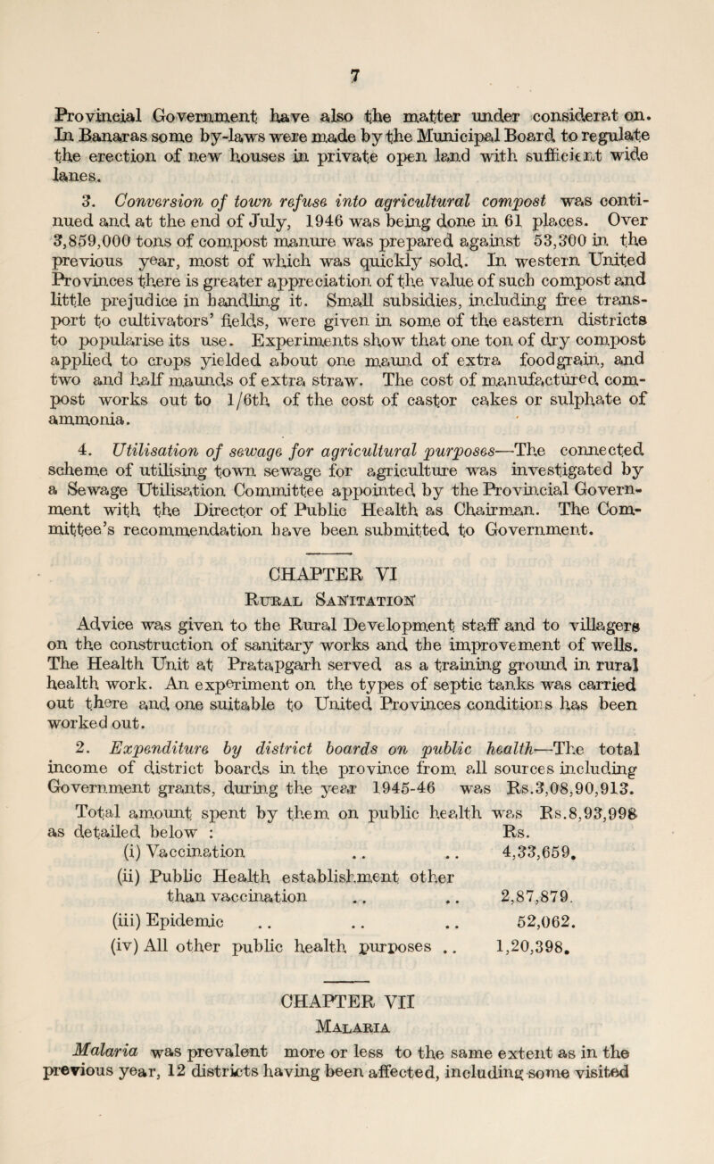 Provincial Government have also the matter under considered on. In Banaras some by-laws were made by the Municipal Board to regulate the erection of new houses in private open land with sufficient wide lanes. 3. Conversion of town refuse into agricultural compost we*s conti¬ nued and at the end of July, 1946 was being done in 61 places. Over 3,859,000 tons of compost manure was prepared against 53,300 in the previous year, most of which was quickly sold,. In western United Provinces there is greater appreciation of the value of such compost and little prejudice in handling it. Small subsidies, including free trans¬ port to cultivators’ held,s, were given in some of the eastern districts to popularise its use. Experiments show that one ton of djy compost applied, to crops yielded about one maund of extra foodgrain, and two and half maund,s of extra straw. The cost of manufactured, com¬ post works out to 1 /6th of the cost of castor cakes or sulphate of ammonia. 4. Utilisation of sewage for agricultural purposes—The connected scheme of utilising town sewage for agriculture was investigated by a Sewage Utilisation Committee appointed, by the Provincial Govern¬ ment with the Director of Public Health as Chair mem. The Com¬ mittee’s recommendation have been submitted to Government. CHAPTER VI Rural SaisTitatio^ Ad,vice was given to the Rural Development staff and to villagers on the construction of sanitary works and the improvement of wells. The Health Unit at PrataPgarh served as a training ground, in rural health work. An experiment on the types of septic tanks was carried out there cmd, one suitable to United. Provinces conditions has been worked out. 2. Expenditure by district boards on public health—The total income of district board.s in the provin.ce from all sources including Government grants, during the ye#*r 1945-46 was Rs.3,08,90,913. Total amount spent by them on public health was Rs.8,93,99& as d.etailed, below : Rs. (i) Vaccination .. .. 4,33,659. (ii) Public Health establishment other than vaccination .. .. 2,87,879. (iii) Epidemic .. .. .. 52,062. (iv) All other public health purposes .. 1,20,398. CHAPTER VII Malaria Malaria was prevalent more or less to the same extent as in the previous year, 12 districts having been affected, including some visited