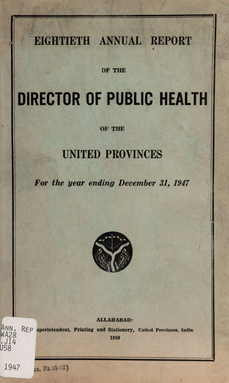 EIGHTIETH ANNUAL REPORT 4 OF THE DIRECTOR OF PUBLIC HEALTH OF THE UNITED PROVINCES For the year ending December 31, 1947 ALLAHABAD: IAnn. rep uperintendent, Printing and Stationery, United Provinces, India WA 28 ,JUi U58 1950 1947