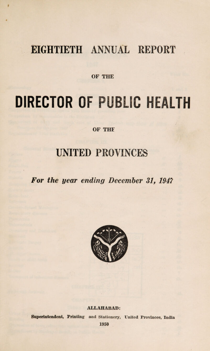 f EIGHTIETH ANNUAL REPORT OF THE DIRECTOR OF PUBLIC HEALTH OF THE UNITED PROVINCES For the year ending December 31, 1947 ALLAHABAD: Superintendent, Printing: and Stationery, United Provinces, India 1950