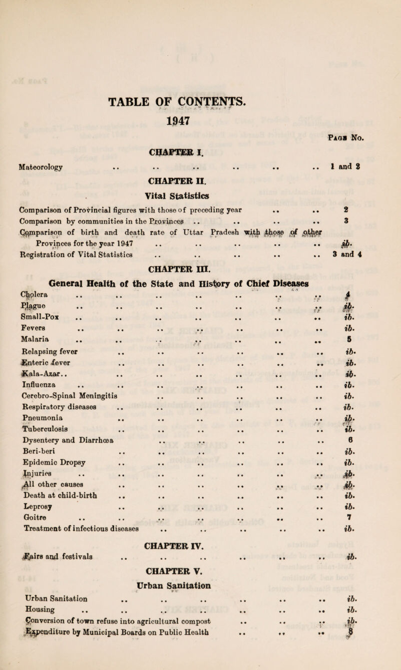 TABLE OF CONTENTS. t ' r ’ .n •, < f 1947 Paoi No. Mateorology CHAPTER I. • • • • • • ♦ • • • 1 and 2 • Comparison of Provincial figures CHAPTER H. Vital Statistics with those of preceding year 9 9 • • 1 2 Comparison by communities in the Provinces • • 9 9 • • 3 Comparison of birth and death rate of Uttar Pradesh with those of Provinces for the year 1947 • • Registration of Vital Statistics • • • » • • • • • • 3 and 4 CHAPTER in. General Health of the State and History of Chief Diseases CliolGro/ • • «• «• »« • • • • # Prague • • • • • « * • • • Small-Pox • • • • • • • • 9 9 ib. Fevers • • # • • • • • 9 9 ib. Malaria • • • • .f $ • • • 9 99 5 Relapsing fever • • • • • • 9 9 9 9 ib♦ Enteric /ever • • • • • • 9 9 9-9 ib. ICala-Azar.. • • • • • • 9 9 9 9 ib* Influenza • • • « • • • • 9 9 ib. Cerebro-Spinal Meningitis • • • • • • • • 9 9 ib. Respiratory diseases • • • • $ • • • * 9 9 ib. Pneumonia • • • • • • 9 9 9 9 #• ib. Tuberculosis • • • • • • 9 9 f ff • 9 Dysentery and Diarrhoea • • • • * <% 9 9 9 9 6 Beri-beri • • • • • • 9 9 9 9 ib. Epidemic Dropsy • • • • • • 9 9 9 9 ib. juries • • • • • • 9 9 9 9 £• 'v 4A11 other causes • c ♦ • • • 9 9 • 9 Ml- Death at child-birth • • • • • • 9 9 • • ib. Leprosy • • • • • » 9 9 • • ib. Goitre • • • • • • 9 9 • • 7 Treatment of infectious diseases • • 9 9 • • ib. JTairs and festivals CHAPTER IV. • • » • • • 9 9 9 9 ib. Urban Sanitation CHAPTER V. Urban Sanitation r * xr • • • • • • 9 9 9 • ib. Housing • • • • • • 9 9 • • ib. Conversion of town refuse into agricultural compost • • 9 9 • • ib. Expenditure by Municipal Boards on Public Health • • f t • • )